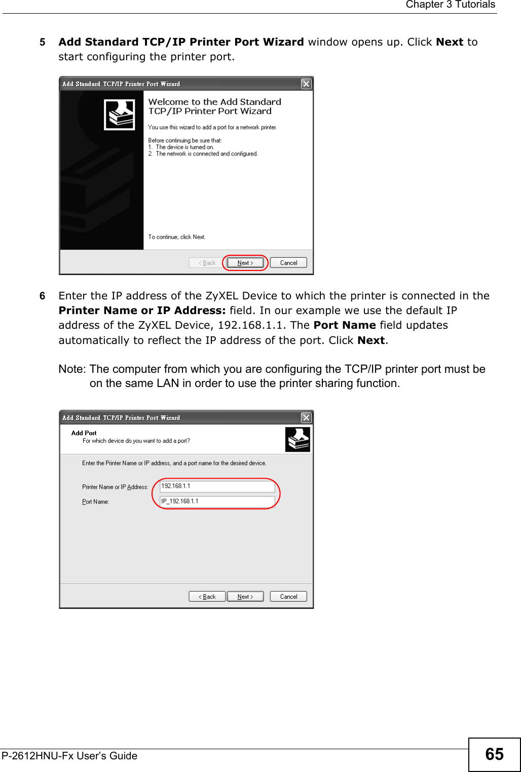  Chapter 3 TutorialsP-2612HNU-Fx User’s Guide 655Add Standard TCP/IP Printer Port Wizard window opens up. Click Next to start configuring the printer port.Tutorial: Add a Port Wizard6Enter the IP address of the ZyXEL Device to which the printer is connected in the Printer Name or IP Address: field. In our example we use the default IP address of the ZyXEL Device, 192.168.1.1. The Port Name field updatesautomatically to reflect the IP address of the port. Click Next.Note: The computer from which you are configuring the TCP/IP printer port must beon the same LAN in order to use the printer sharing function.Tutorial: Enter IP Address of the ZyXEL De vice