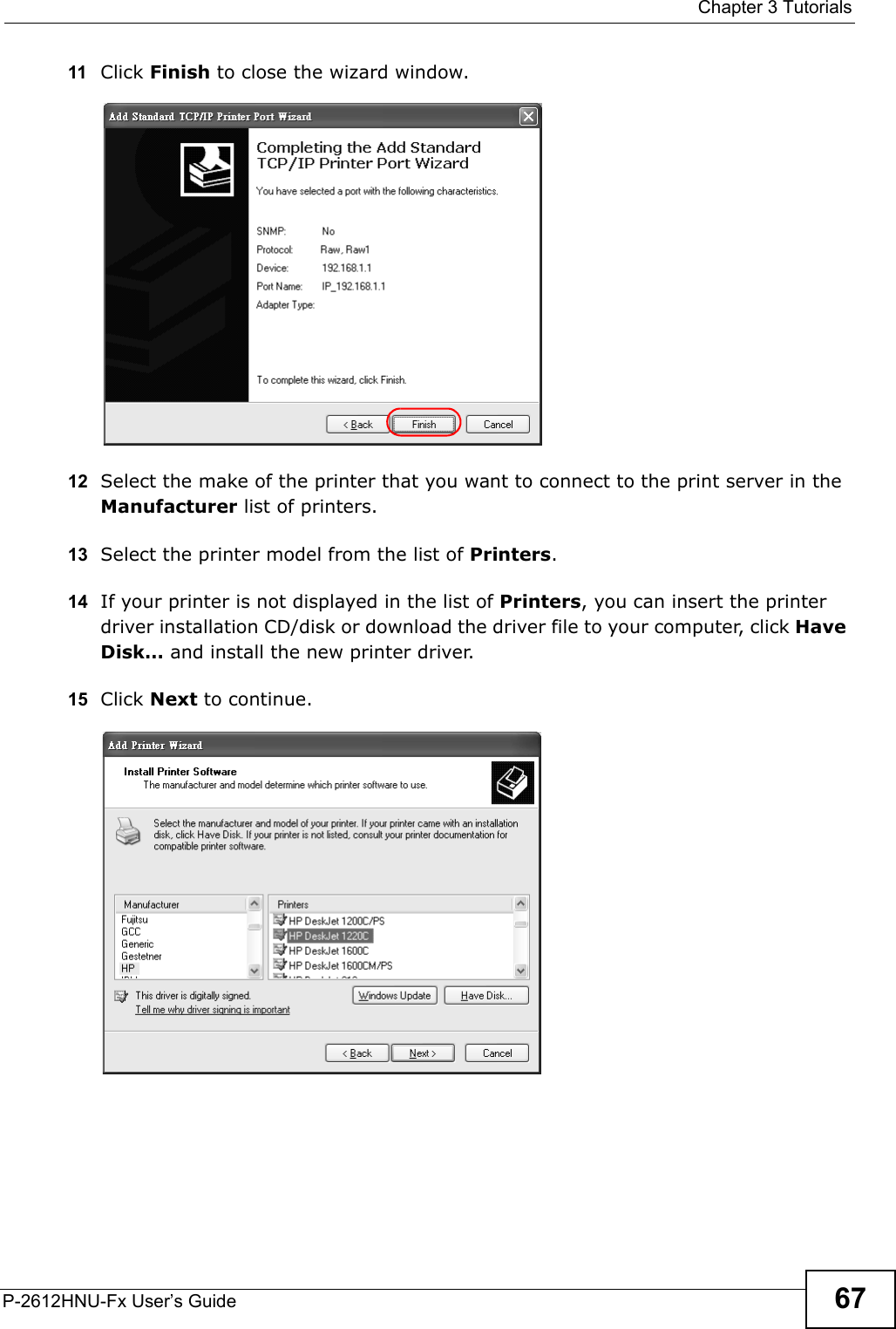  Chapter 3 TutorialsP-2612HNU-Fx User’s Guide 6711 Click Finish to close the wizard window.Tutorial: Finish Adding the TCP/IP Port12 Select the make of the printer that you want to connect to the print server in the Manufacturer list of printers.13 Select the printer model from the list of Printers.      14 If your printer is not displayed in the list of Printers, you can insert the printer driver installation CD/disk or download the driver file to your computer, click Have Disk… and install the new printer driver. 15 Click Next to continue.Tutorial: Add Printer Wizard: Printer Driv er