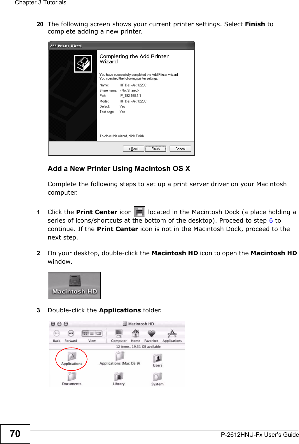 Chapter 3 TutorialsP-2612HNU-Fx User’s Guide7020 The following screen shows your current printer settings. Select Finish to complete adding a new printer.Tutorial: Add Printer Wizard CompleteAdd a New Printer Using Macintosh OS XComplete the following steps to set up a print server driver on your Macintosh computer.1Click the Print Center icon   located in the Macintosh Dock (a place holding a series of icons/shortcuts at the bottom of the desktop). Proceed to step 6 tocontinue. If the Print Center icon is not in the Macintosh Dock, proceed to the next step.2On your desktop, double-click the Macintosh HD icon to open the Macintosh HDwindow.Tutorial: Macintosh HD3Double-click the Applications folder.   Tutorial: Macintosh HD folder