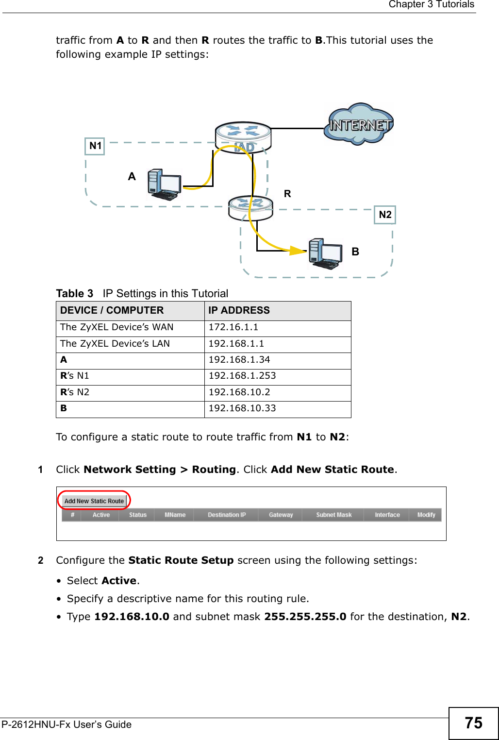  Chapter 3 TutorialsP-2612HNU-Fx User’s Guide 75traffic from A to R and then R routes the traffic to B.This tutorial uses the following example IP settings:To configure a static route to route traffic from N1 to N2:1Click Network Setting &gt; Routing. Click Add New Static Route.2Configure the Static Route Setup screen using the following settings:• Select Active.• Specify a descriptive name for this routing rule.• Type 192.168.10.0 and subnet mask 255.255.255.0 for the destination, N2.Table 3   IP Settings in this TutorialDEVICE / COMPUTER IP ADDRESSThe ZyXEL Device’s WAN 172.16.1.1The ZyXEL Device’s LAN 192.168.1.1A192.168.1.34R’s N1  192.168.1.253R’s N2  192.168.10.2B192.168.10.33N2BN1AR