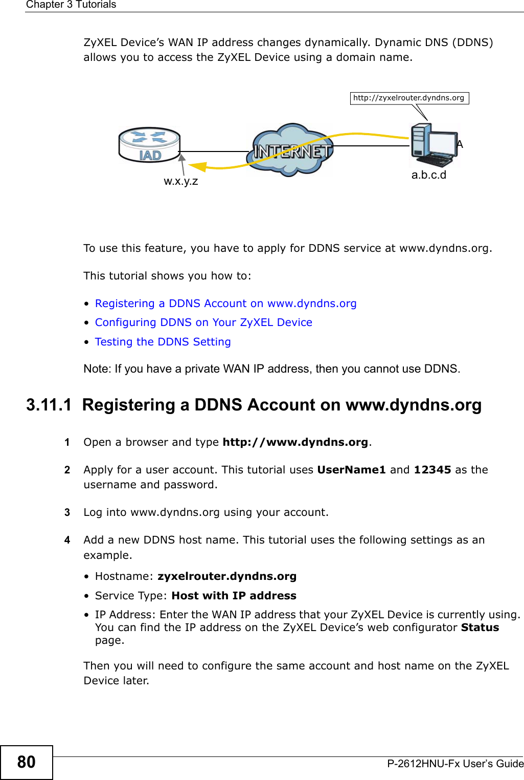Chapter 3 TutorialsP-2612HNU-Fx User’s Guide80ZyXEL Device’s WAN IP address changes dynamically. Dynamic DNS (DDNS) allows you to access the ZyXEL Device using a domain name. To use this feature, you have to apply for DDNS service at www.dyndns.org.This tutorial shows you how to:•Registering a DDNS Account on www.dyndns.org•Configuring DDNS on Your ZyXEL Device•Testing the DDNS SettingNote: If you have a private WAN IP address, then you cannot use DDNS.3.11.1  Registering a DDNS Account on www.dyndns.org1Open a browser and type http://www.dyndns.org.2Apply for a user account. This tutorial uses UserName1 and 12345 as the username and password.3Log into www.dyndns.org using your account.4Add a new DDNS host name. This tutorial uses the following settings as an example.• Hostname: zyxelrouter.dyndns.org• Service Type: Host with IP address• IP Address: Enter the WAN IP address that your ZyXEL Device is currently using. You can find the IP address on the ZyXEL Device’s web configurator Statuspage.Then you will need to configure the same account and host name on the ZyXEL Device later.w.x.y.z a.b.c.dhttp://zyxelrouter.dyndns.orgA