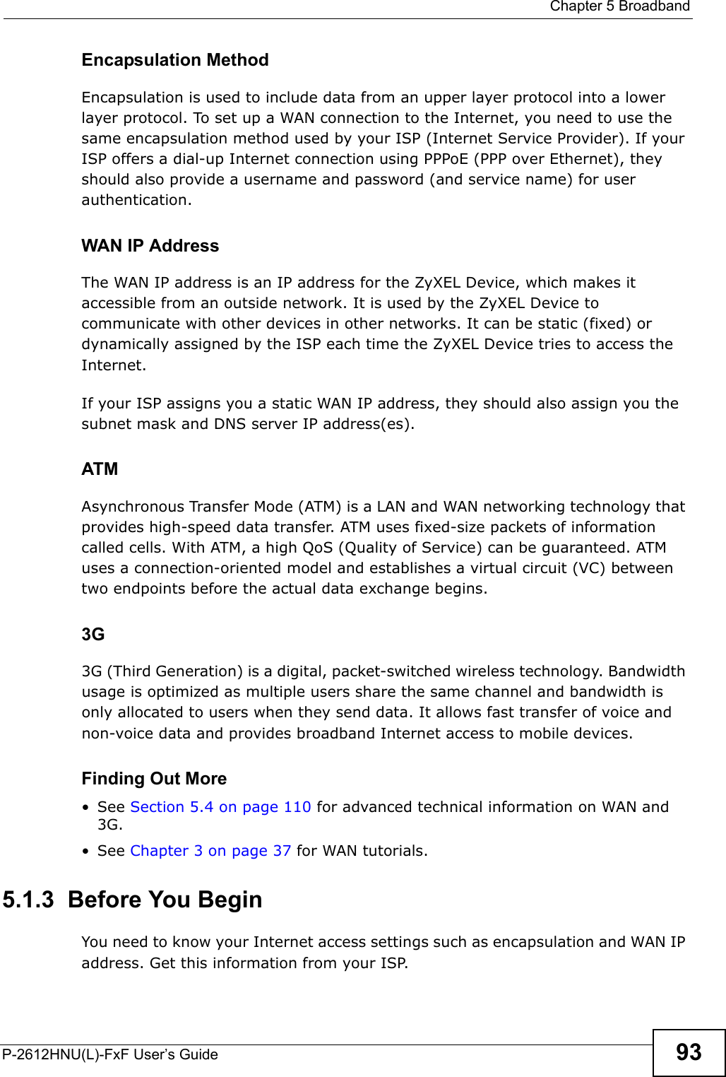  Chapter 5 BroadbandP-2612HNU(L)-FxF User’s Guide 93Encapsulation MethodEncapsulation is used to include data from an upper layer protocol into a lower layer protocol. To set up a WAN connection to the Internet, you need to use thesame encapsulation method used by your ISP (Internet Service Provider). If yourISP offers a dial-up Internet connection using PPPoE (PPP over Ethernet), they should also provide a username and password (and service name) for user authentication.WAN IP AddressThe WAN IP address is an IP address for the ZyXEL Device, which makes itaccessible from an outside network. It is used by the ZyXEL Device to communicate with other devices in other networks. It can be static (fixed) or dynamically assigned by the ISP each time the ZyXEL Device tries to access the Internet.If your ISP assigns you a static WAN IP address, they should also assign you the subnet mask and DNS server IP address(es).ATMAsynchronous Transfer Mode (ATM) is a LAN and WAN networking technology thatprovides high-speed data transfer. ATM uses fixed-size packets of information called cells. With ATM, a high QoS (Quality of Service) can be guaranteed. ATM uses a connection-oriented model and establishes a virtual circuit (VC) between two endpoints before the actual data exchange begins.3G 3G (Third Generation) is a digital, packet-switched wireless technology. Bandwidth usage is optimized as multiple users share the same channel and bandwidth is only allocated to users when they send data. It allows fast transfer of voice and non-voice data and provides broadband Internet access to mobile devices.Finding Out More• See Section 5.4 on page 110 for advanced technical information on WAN and 3G.• See Chapter 3 on page 37 for WAN tutorials.5.1.3  Before You BeginYou need to know your Internet access settings such as encapsulation and WAN IP address. Get this information from your ISP.