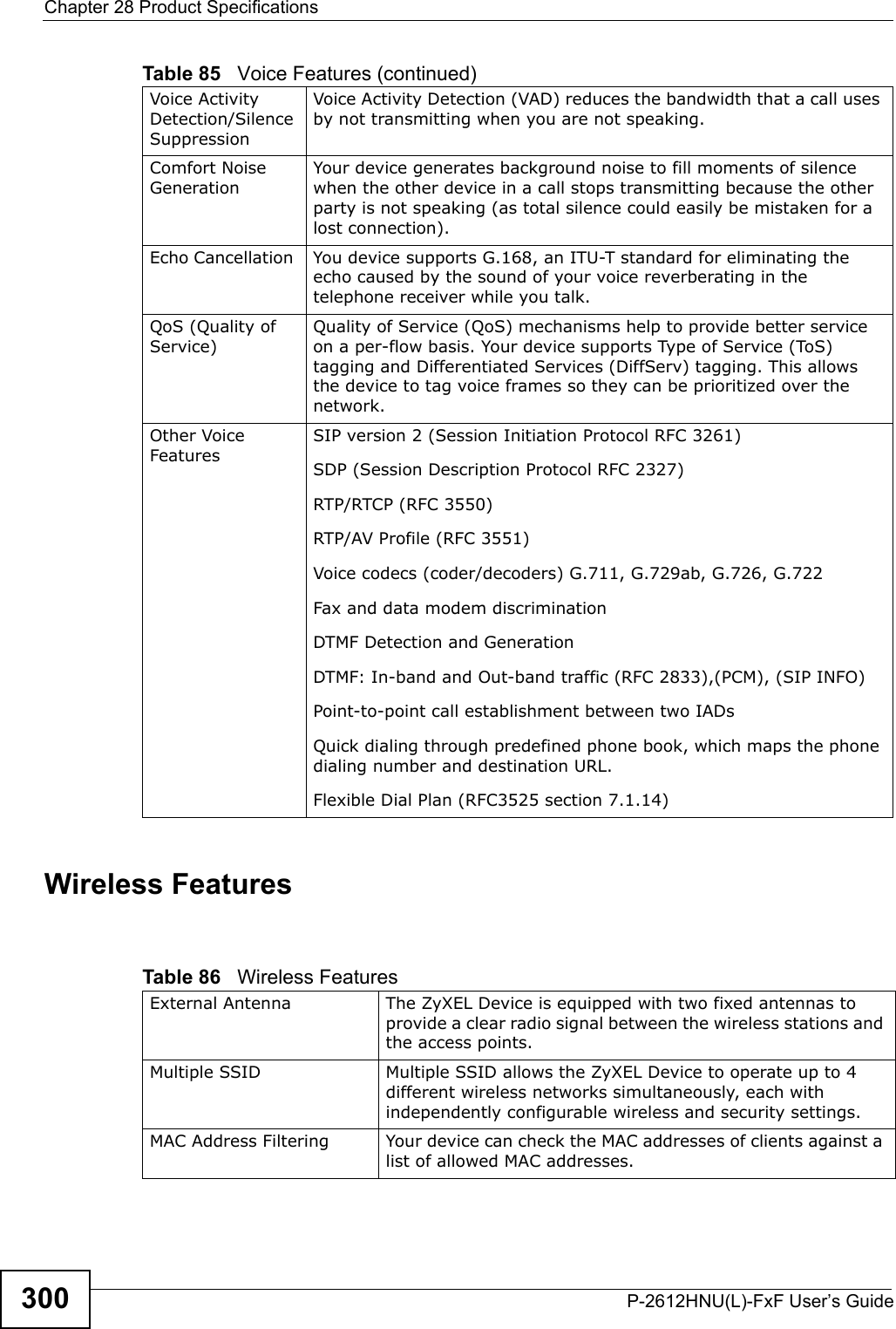 Chapter 28 Product SpecificationsP-2612HNU(L)-FxF User’s Guide300Wireless Features Voice ActivityDetection/Silence SuppressionVoice Activity Detection (VAD) reduces the bandwidth that a call uses by not transmitting when you are not speaking. Comfort Noise GenerationYour device generates background noise to fill moments of silence when the other device in a call stops transmitting because the other party is not speaking (as total silence could easily be mistaken for a lost connection). Echo Cancellation You device supports G.168, an ITU-T standard for eliminating the echo caused by the sound of your voice reverberating in the telephone receiver while you talk.QoS (Quality of Service) Quality of Service (QoS) mechanisms help to provide better service on a per-flow basis. Your device supports Type of Service (ToS) tagging and Differentiated Services (DiffServ) tagging. This allows the device to tag voice frames so they can be prioritized over the network.Other VoiceFeaturesSIP version 2 (Session Initiation Protocol RFC 3261)SDP (Session Description Protocol RFC 2327)RTP/RTCP (RFC 3550)RTP/AV Profile (RFC 3551)Voice codecs (coder/decoders) G.711, G.729ab, G.726, G.722Fax and data modem discriminationDTMF Detection and GenerationDTMF: In-band and Out-band traffic (RFC 2833),(PCM), (SIP INFO) Point-to-point call establishment between two IADs Quick dialing through predefined phone book, which maps the phone dialing number and destination URL.Flexible Dial Plan (RFC3525 section 7.1.14)Table 85   Voice Features (continued)Table 86   Wireless FeaturesExternal Antenna  The ZyXEL Device is equipped with two fixed antennas to provide a clear radio signal between the wireless stations and the access points.Multiple SSID Multiple SSID allows the ZyXEL Device to operate up to 4 different wireless networks simultaneously, each with independently configurable wireless and security settings.MAC Address Filtering  Your device can check the MAC addresses of clients against a list of allowed MAC addresses.
