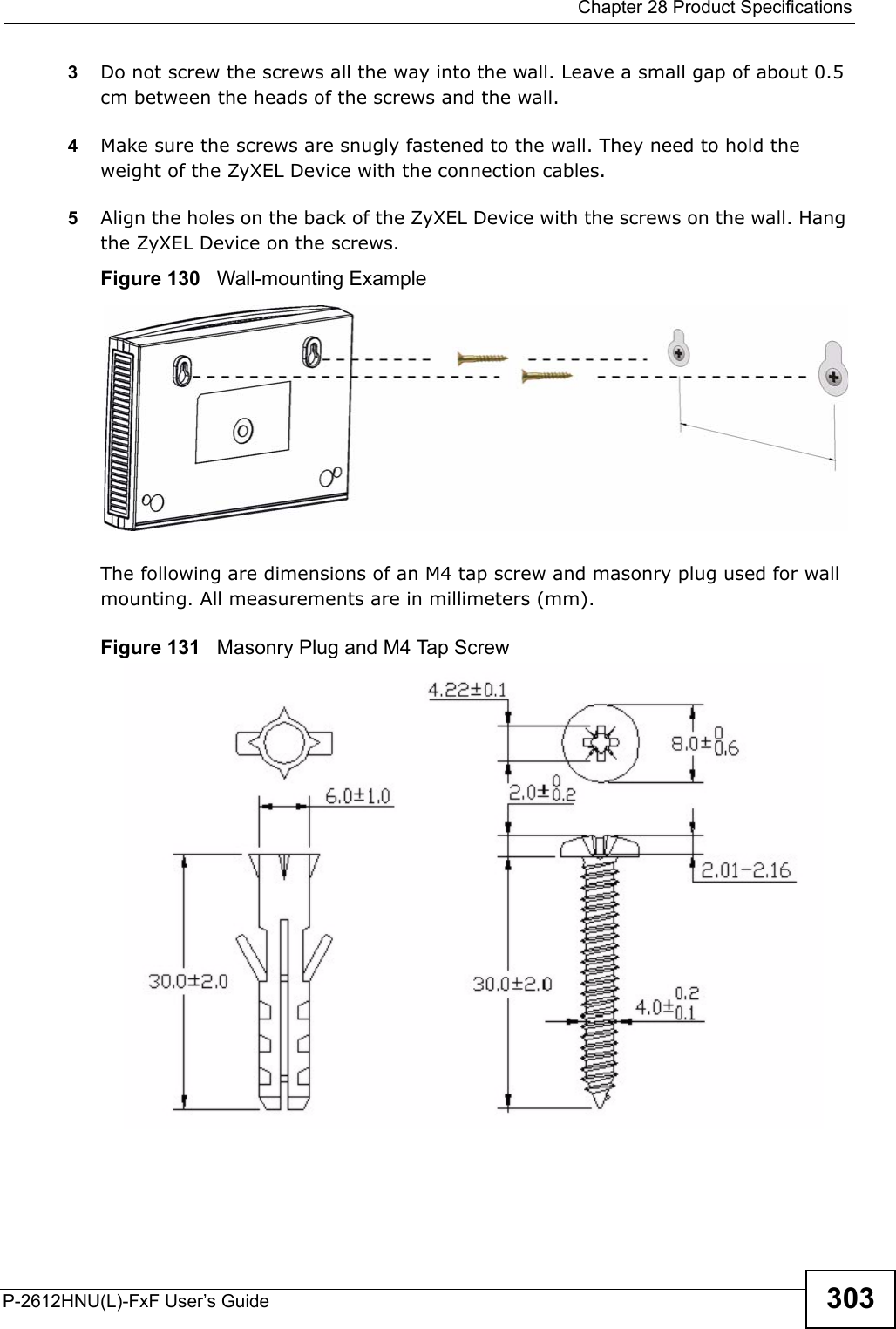  Chapter 28 Product SpecificationsP-2612HNU(L)-FxF User’s Guide 3033Do not screw the screws all the way into the wall. Leave a small gap of about 0.5 cm between the heads of the screws and the wall. 4Make sure the screws are snugly fastened to the wall. They need to hold the weight of the ZyXEL Device with the connection cables. 5Align the holes on the back of the ZyXEL Device with the screws on the wall. Hangthe ZyXEL Device on the screws.Figure 130   Wall-mounting ExampleThe following are dimensions of an M4 tap screw and masonry plug used for wallmounting. All measurements are in millimeters (mm). Figure 131   Masonry Plug and M4 Tap Screw