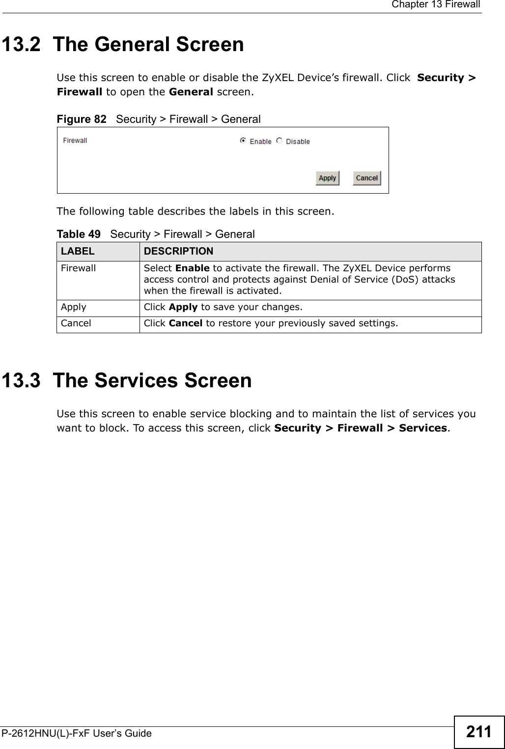  Chapter 13 FirewallP-2612HNU(L)-FxF User’s Guide 21113.2  The General Screen  Use this screen to enable or disable the ZyXEL Device’s firewall. Click Security &gt;Firewall to open the General screen.Figure 82   Security &gt; Firewall &gt; GeneralThe following table describes the labels in this screen.13.3  The Services ScreenUse this screen to enable service blocking and to maintain the list of services you want to block. To access this screen, click Security &gt; Firewall &gt; Services.Table 49   Security &gt; Firewall &gt; General LABEL DESCRIPTIONFirewall Select Enable to activate the firewall. The ZyXEL Device performs access control and protects against Denial of Service (DoS) attacks when the firewall is activated.Apply Click Apply to save your changes.Cancel Click Cancel to restore your previously saved settings.