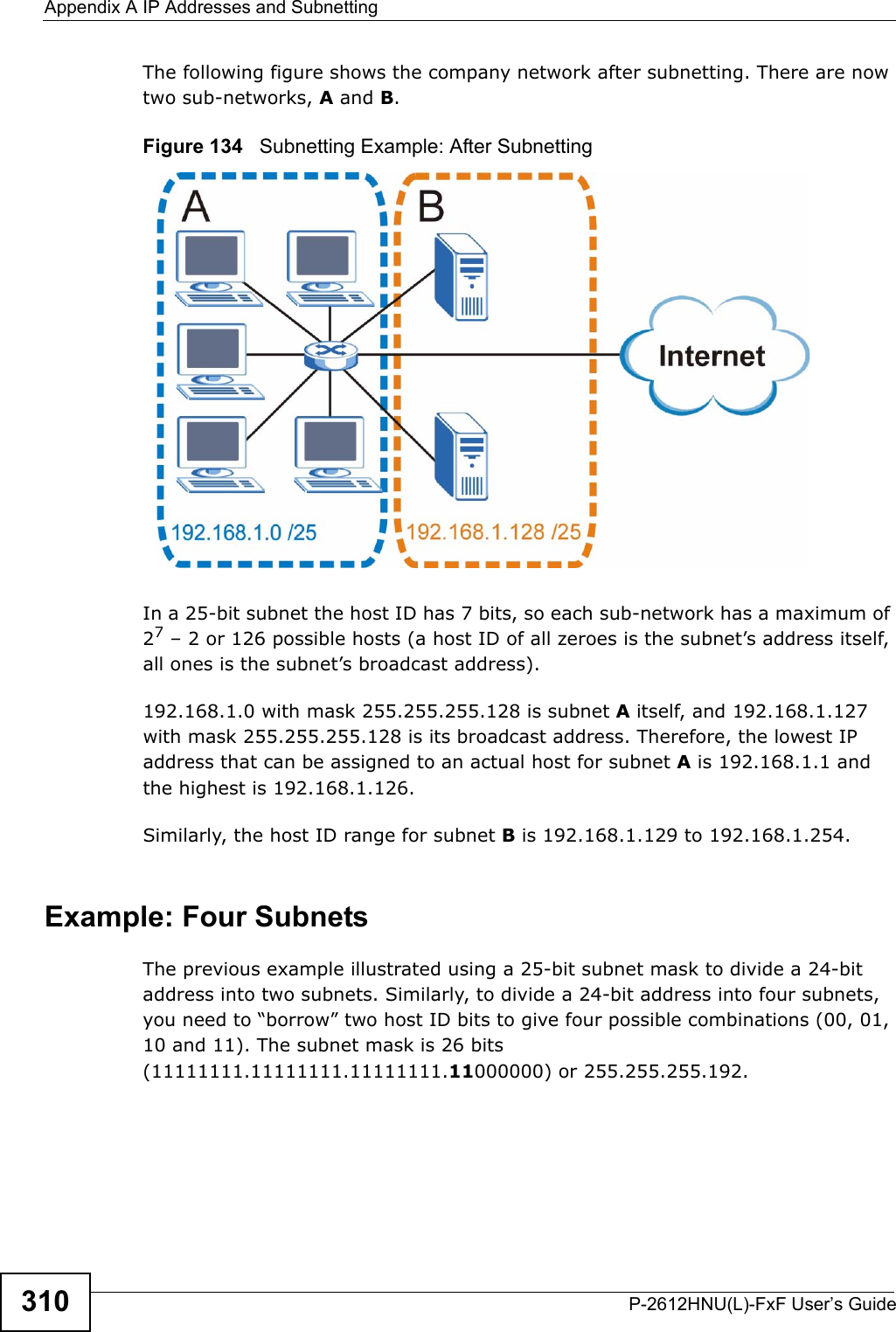 Appendix A IP Addresses and SubnettingP-2612HNU(L)-FxF User’s Guide310The following figure shows the company network after subnetting. There are now two sub-networks, A and B. Figure 134   Subnetting Example: After SubnettingIn a 25-bit subnet the host ID has 7 bits, so each sub-network has a maximum of27– 2 or 126 possible hosts (a host ID of all zeroes is the subnet’s address itself, all ones is the subnet’s broadcast address).192.168.1.0 with mask 255.255.255.128 is subnet A itself, and 192.168.1.127with mask 255.255.255.128 is its broadcast address. Therefore, the lowest IP address that can be assigned to an actual host for subnet A is 192.168.1.1 and the highest is 192.168.1.126. Similarly, the host ID range for subnet B is 192.168.1.129 to 192.168.1.254.Example: Four SubnetsThe previous example illustrated using a 25-bit subnet mask to divide a 24-bitaddress into two subnets. Similarly, to divide a 24-bit address into four subnets,you need to “borrow” two host ID bits to give four possible combinations (00, 01,10 and 11). The subnet mask is 26 bits (11111111.11111111.11111111.11000000) or 255.255.255.192. 