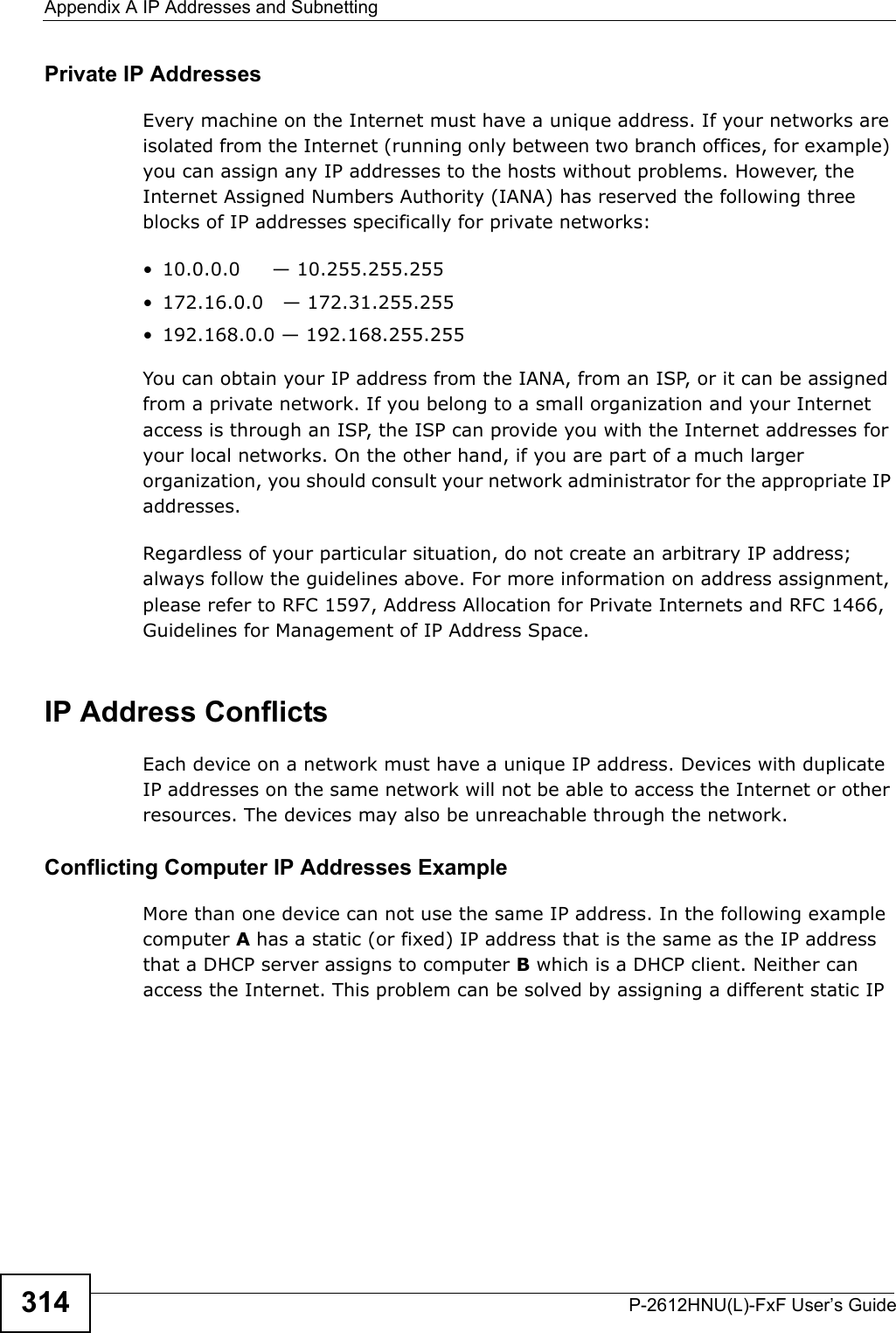 Appendix A IP Addresses and SubnettingP-2612HNU(L)-FxF User’s Guide314Private IP AddressesEvery machine on the Internet must have a unique address. If your networks are isolated from the Internet (running only between two branch offices, for example)you can assign any IP addresses to the hosts without problems. However, the Internet Assigned Numbers Authority (IANA) has reserved the following three blocks of IP addresses specifically for private networks:• 10.0.0.0     — 10.255.255.255• 172.16.0.0   — 172.31.255.255• 192.168.0.0 — 192.168.255.255You can obtain your IP address from the IANA, from an ISP, or it can be assigned from a private network. If you belong to a small organization and your Internet access is through an ISP, the ISP can provide you with the Internet addresses for your local networks. On the other hand, if you are part of a much larger organization, you should consult your network administrator for the appropriate IPaddresses.Regardless of your particular situation, do not create an arbitrary IP address;always follow the guidelines above. For more information on address assignment, please refer to RFC 1597, Address Allocation for Private Internets and RFC 1466,Guidelines for Management of IP Address Space.IP Address ConflictsEach device on a network must have a unique IP address. Devices with duplicate IP addresses on the same network will not be able to access the Internet or other resources. The devices may also be unreachable through the network. Conflicting Computer IP Addresses ExampleMore than one device can not use the same IP address. In the following example computer A has a static (or fixed) IP address that is the same as the IP address that a DHCP server assigns to computer B which is a DHCP client. Neither can access the Internet. This problem can be solved by assigning a different static IP 