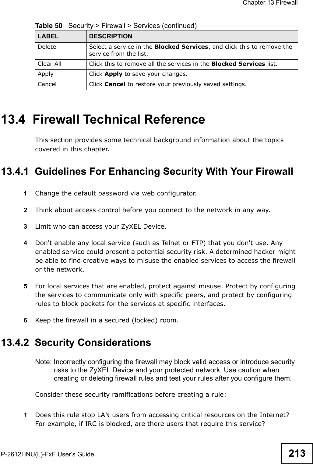  Chapter 13 FirewallP-2612HNU(L)-FxF User’s Guide 21313.4  Firewall Technical ReferenceThis section provides some technical background information about the topics covered in this chapter.13.4.1  Guidelines For Enhancing Security With Your Firewall1Change the default password via web configurator.2Think about access control before you connect to the network in any way.3Limit who can access your ZyXEL Device.4Don&apos;t enable any local service (such as Telnet or FTP) that you don&apos;t use. Any enabled service could present a potential security risk. A determined hacker might be able to find creative ways to misuse the enabled services to access the firewall or the network.5For local services that are enabled, protect against misuse. Protect by configuring the services to communicate only with specific peers, and protect by configuringrules to block packets for the services at specific interfaces.6Keep the firewall in a secured (locked) room.13.4.2  Security ConsiderationsNote: Incorrectly configuring the firewall may block valid access or introduce security risks to the ZyXEL Device and your protected network. Use caution whencreating or deleting firewall rules and test your rules after you configure them.Consider these security ramifications before creating a rule:1Does this rule stop LAN users from accessing critical resources on the Internet?For example, if IRC is blocked, are there users that require this service?Delete Select a service in the Blocked Services, and click this to remove theservice from the list.Clear All Click this to remove all the services in the Blocked Services list.Apply Click Apply to save your changes.Cancel Click Cancel to restore your previously saved settings.Table 50   Security &gt; Firewall &gt; Services (continued)LABEL DESCRIPTION