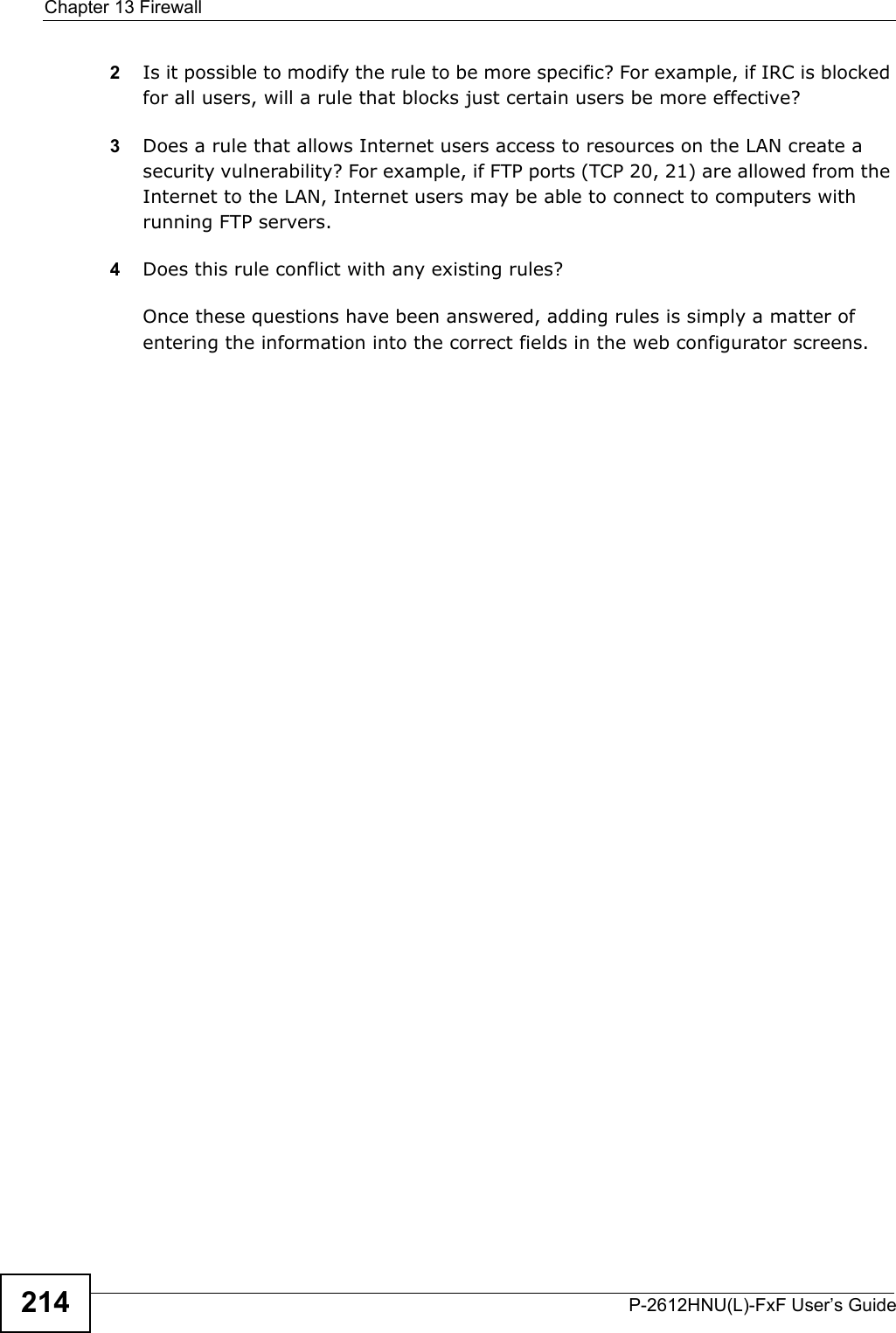 Chapter 13 FirewallP-2612HNU(L)-FxF User’s Guide2142Is it possible to modify the rule to be more specific? For example, if IRC is blockedfor all users, will a rule that blocks just certain users be more effective?3Does a rule that allows Internet users access to resources on the LAN create a security vulnerability? For example, if FTP ports (TCP 20, 21) are allowed from the Internet to the LAN, Internet users may be able to connect to computers with running FTP servers.4Does this rule conflict with any existing rules?Once these questions have been answered, adding rules is simply a matter ofentering the information into the correct fields in the web configurator screens.