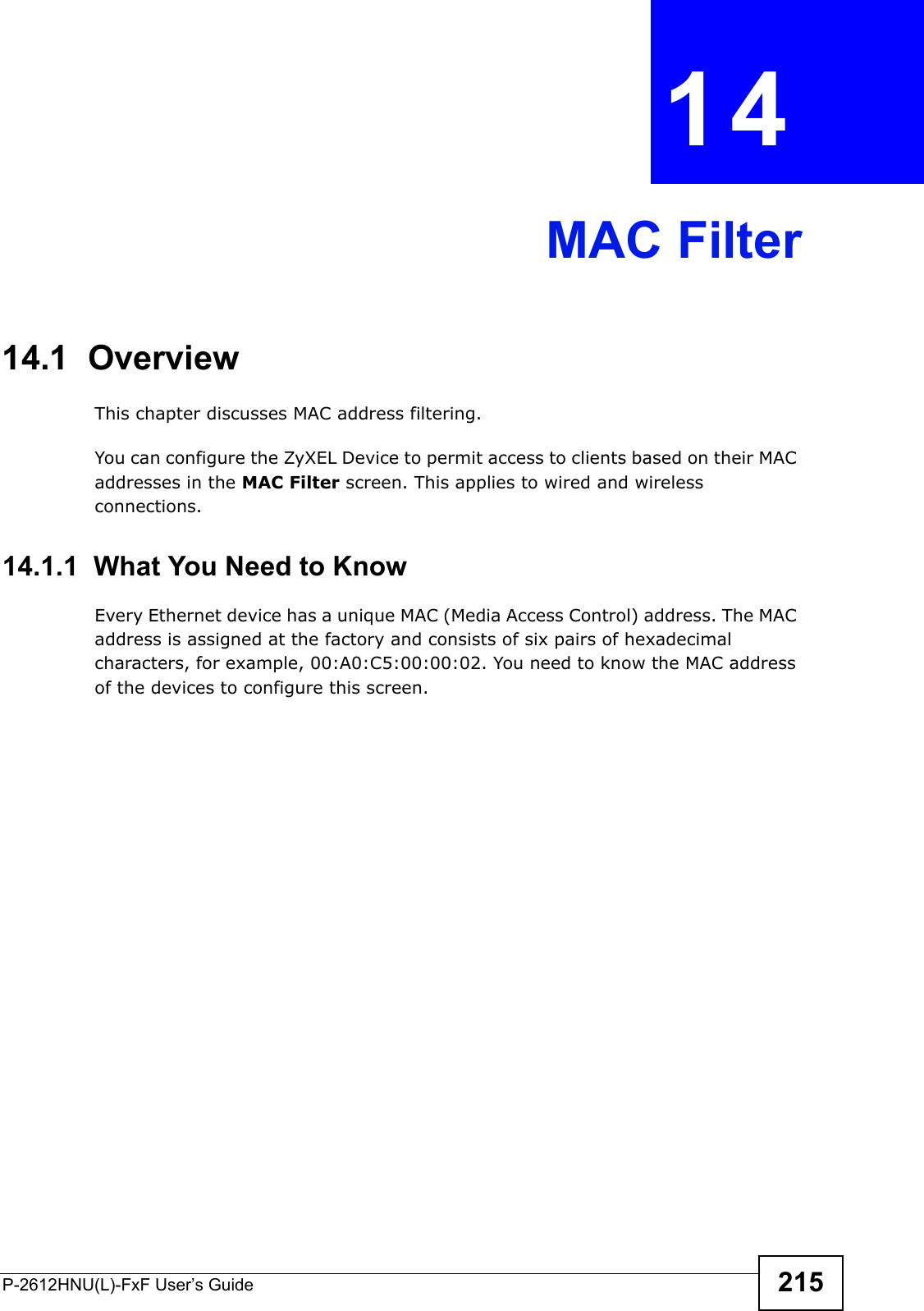 P-2612HNU(L)-FxF User’s Guide 215CHAPTER   14 MAC Filter14.1  OverviewThis chapter discusses MAC address filtering.You can configure the ZyXEL Device to permit access to clients based on their MAC addresses in the MAC Filter screen. This applies to wired and wireless connections.14.1.1  What You Need to KnowEvery Ethernet device has a unique MAC (Media Access Control) address. The MAC address is assigned at the factory and consists of six pairs of hexadecimal characters, for example, 00:A0:C5:00:00:02. You need to know the MAC address of the devices to configure this screen.