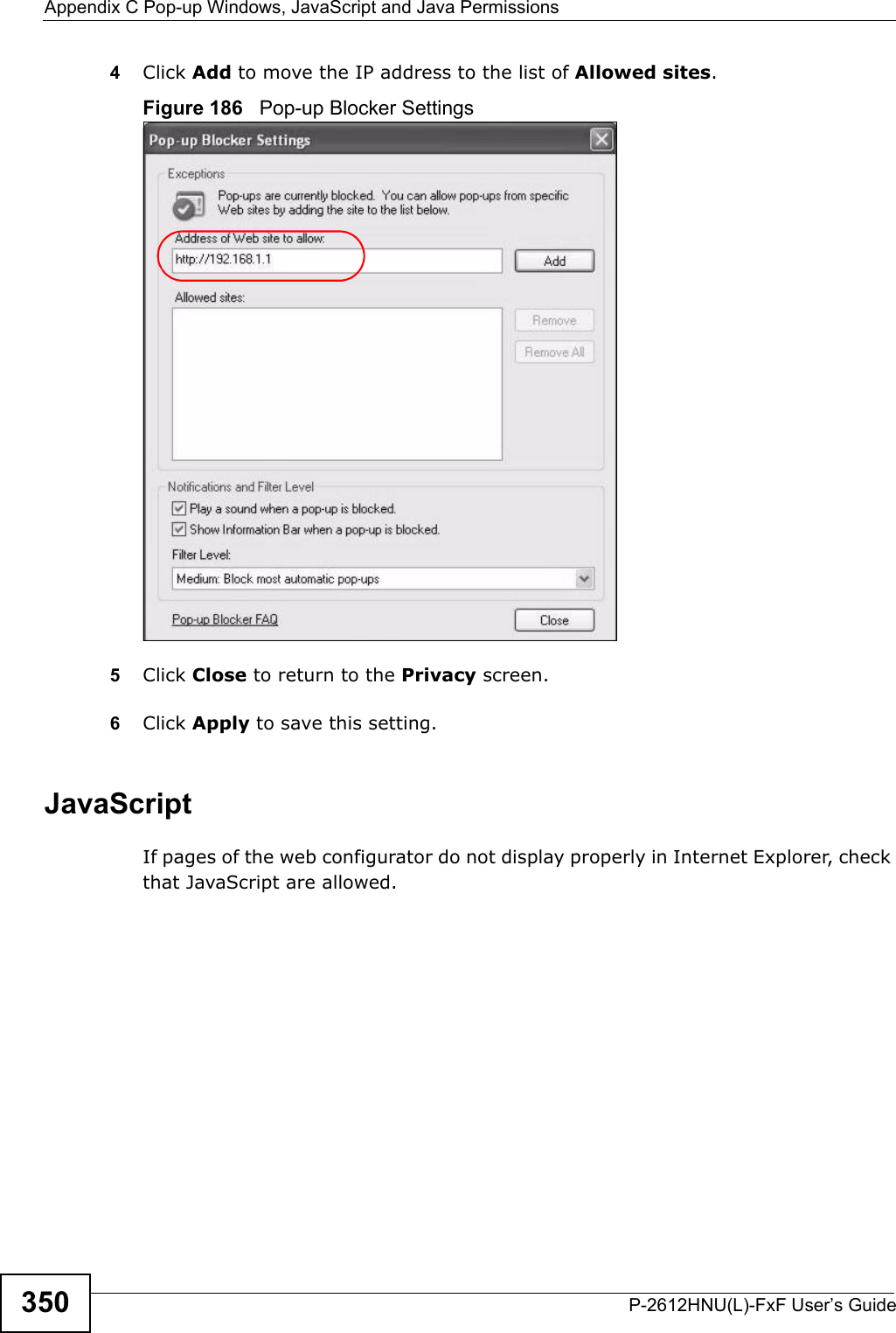 Appendix C Pop-up Windows, JavaScript and Java PermissionsP-2612HNU(L)-FxF User’s Guide3504Click Add to move the IP address to the list of Allowed sites.Figure 186   Pop-up Blocker Settings5Click Close to return to the Privacy screen. 6Click Apply to save this setting.JavaScriptIf pages of the web configurator do not display properly in Internet Explorer, check that JavaScript are allowed. 