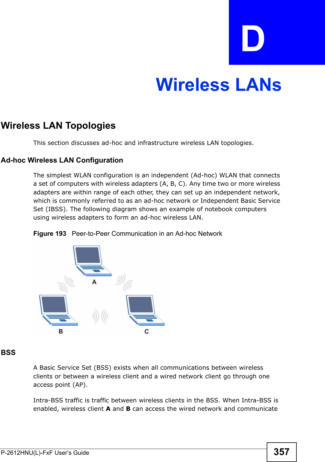 P-2612HNU(L)-FxF User’s Guide 357APPENDIX   D Wireless LANsWireless LAN TopologiesThis section discusses ad-hoc and infrastructure wireless LAN topologies.Ad-hoc Wireless LAN ConfigurationThe simplest WLAN configuration is an independent (Ad-hoc) WLAN that connectsa set of computers with wireless adapters (A, B, C). Any time two or more wireless adapters are within range of each other, they can set up an independent network, which is commonly referred to as an ad-hoc network or Independent Basic ServiceSet (IBSS). The following diagram shows an example of notebook computersusing wireless adapters to form an ad-hoc wireless LAN. Figure 193   Peer-to-Peer Communication in an Ad-hoc NetworkBSSA Basic Service Set (BSS) exists when all communications between wirelessclients or between a wireless client and a wired network client go through one access point (AP). Intra-BSS traffic is traffic between wireless clients in the BSS. When Intra-BSS isenabled, wireless client A and B can access the wired network and communicate 