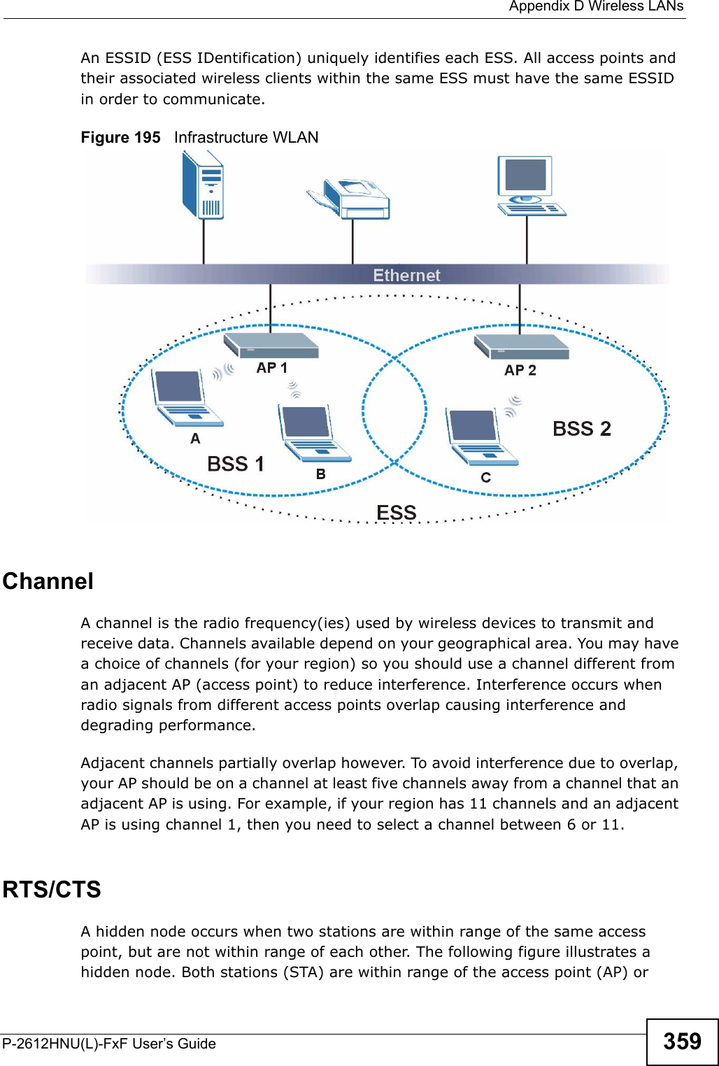 Appendix D Wireless LANsP-2612HNU(L)-FxF User’s Guide 359An ESSID (ESS IDentification) uniquely identifies each ESS. All access points and their associated wireless clients within the same ESS must have the same ESSID in order to communicate.Figure 195   Infrastructure WLANChannelA channel is the radio frequency(ies) used by wireless devices to transmit andreceive data. Channels available depend on your geographical area. You may havea choice of channels (for your region) so you should use a channel different from an adjacent AP (access point) to reduce interference. Interference occurs whenradio signals from different access points overlap causing interference anddegrading performance.Adjacent channels partially overlap however. To avoid interference due to overlap,your AP should be on a channel at least five channels away from a channel that an adjacent AP is using. For example, if your region has 11 channels and an adjacent AP is using channel 1, then you need to select a channel between 6 or 11.RTS/CTSA hidden node occurs when two stations are within range of the same access point, but are not within range of each other. The following figure illustrates a hidden node. Both stations (STA) are within range of the access point (AP) or 