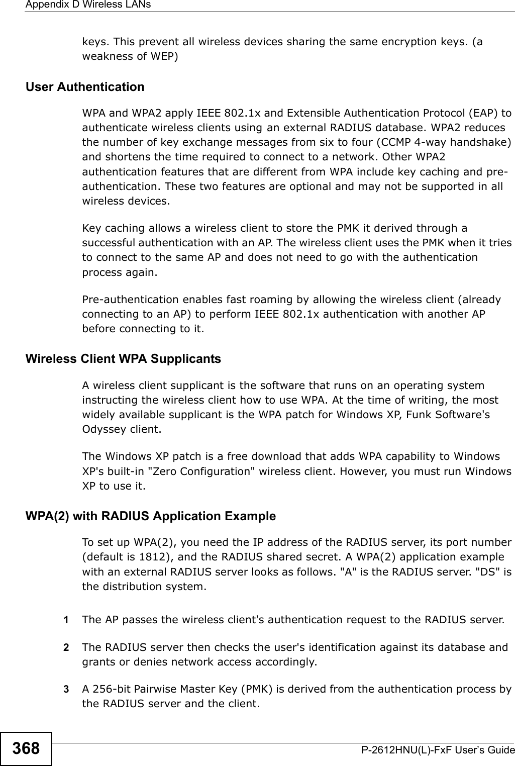Appendix D Wireless LANsP-2612HNU(L)-FxF User’s Guide368keys. This prevent all wireless devices sharing the same encryption keys. (aweakness of WEP)User Authentication WPA and WPA2 apply IEEE 802.1x and Extensible Authentication Protocol (EAP) to authenticate wireless clients using an external RADIUS database. WPA2 reduces the number of key exchange messages from six to four (CCMP 4-way handshake)and shortens the time required to connect to a network. Other WPA2 authentication features that are different from WPA include key caching and pre-authentication. These two features are optional and may not be supported in all wireless devices.Key caching allows a wireless client to store the PMK it derived through a successful authentication with an AP. The wireless client uses the PMK when it tries to connect to the same AP and does not need to go with the authentication process again.Pre-authentication enables fast roaming by allowing the wireless client (alreadyconnecting to an AP) to perform IEEE 802.1x authentication with another AP before connecting to it.Wireless Client WPA SupplicantsA wireless client supplicant is the software that runs on an operating system instructing the wireless client how to use WPA. At the time of writing, the mostwidely available supplicant is the WPA patch for Windows XP, Funk Software&apos;s Odyssey client. The Windows XP patch is a free download that adds WPA capability to Windows XP&apos;s built-in &quot;Zero Configuration&quot; wireless client. However, you must run WindowsXP to use it. WPA(2) with RADIUS Application ExampleTo set up WPA(2), you need the IP address of the RADIUS server, its port number (default is 1812), and the RADIUS shared secret. A WPA(2) application example with an external RADIUS server looks as follows. &quot;A&quot; is the RADIUS server. &quot;DS&quot; is the distribution system.1The AP passes the wireless client&apos;s authentication request to the RADIUS server.2The RADIUS server then checks the user&apos;s identification against its database andgrants or denies network access accordingly.3A 256-bit Pairwise Master Key (PMK) is derived from the authentication process bythe RADIUS server and the client.