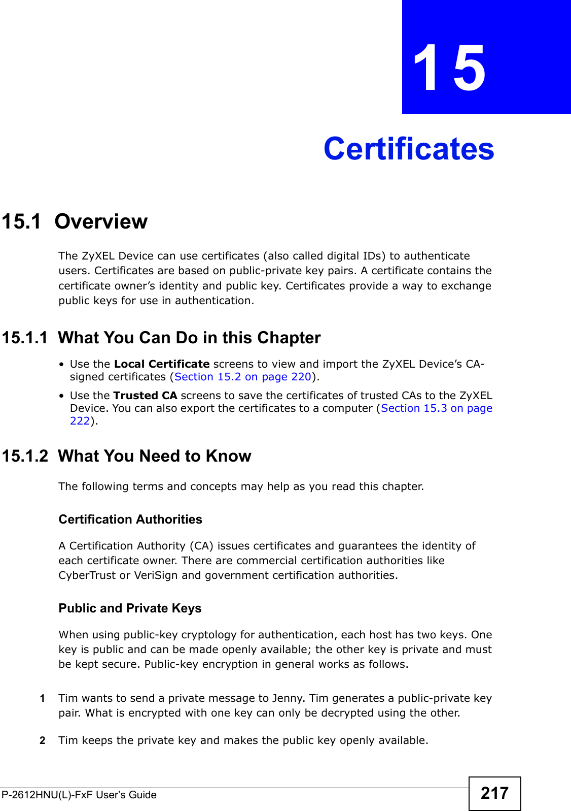 P-2612HNU(L)-FxF User’s Guide 217CHAPTER   15 Certificates15.1  OverviewThe ZyXEL Device can use certificates (also called digital IDs) to authenticate users. Certificates are based on public-private key pairs. A certificate contains the certificate owner’s identity and public key. Certificates provide a way to exchange public keys for use in authentication. 15.1.1  What You Can Do in this Chapter• Use the Local Certificate screens to view and import the ZyXEL Device’s CA-signed certificates (Section 15.2 on page 220).• Use the Trusted CA screens to save the certificates of trusted CAs to the ZyXEL Device. You can also export the certificates to a computer (Section 15.3 on page 222).15.1.2  What You Need to KnowThe following terms and concepts may help as you read this chapter.Certification AuthoritiesA Certification Authority (CA) issues certificates and guarantees the identity of each certificate owner. There are commercial certification authorities likeCyberTrust or VeriSign and government certification authorities.Public and Private KeysWhen using public-key cryptology for authentication, each host has two keys. One key is public and can be made openly available; the other key is private and must be kept secure. Public-key encryption in general works as follows. 1Tim wants to send a private message to Jenny. Tim generates a public-private key pair. What is encrypted with one key can only be decrypted using the other.2Tim keeps the private key and makes the public key openly available.
