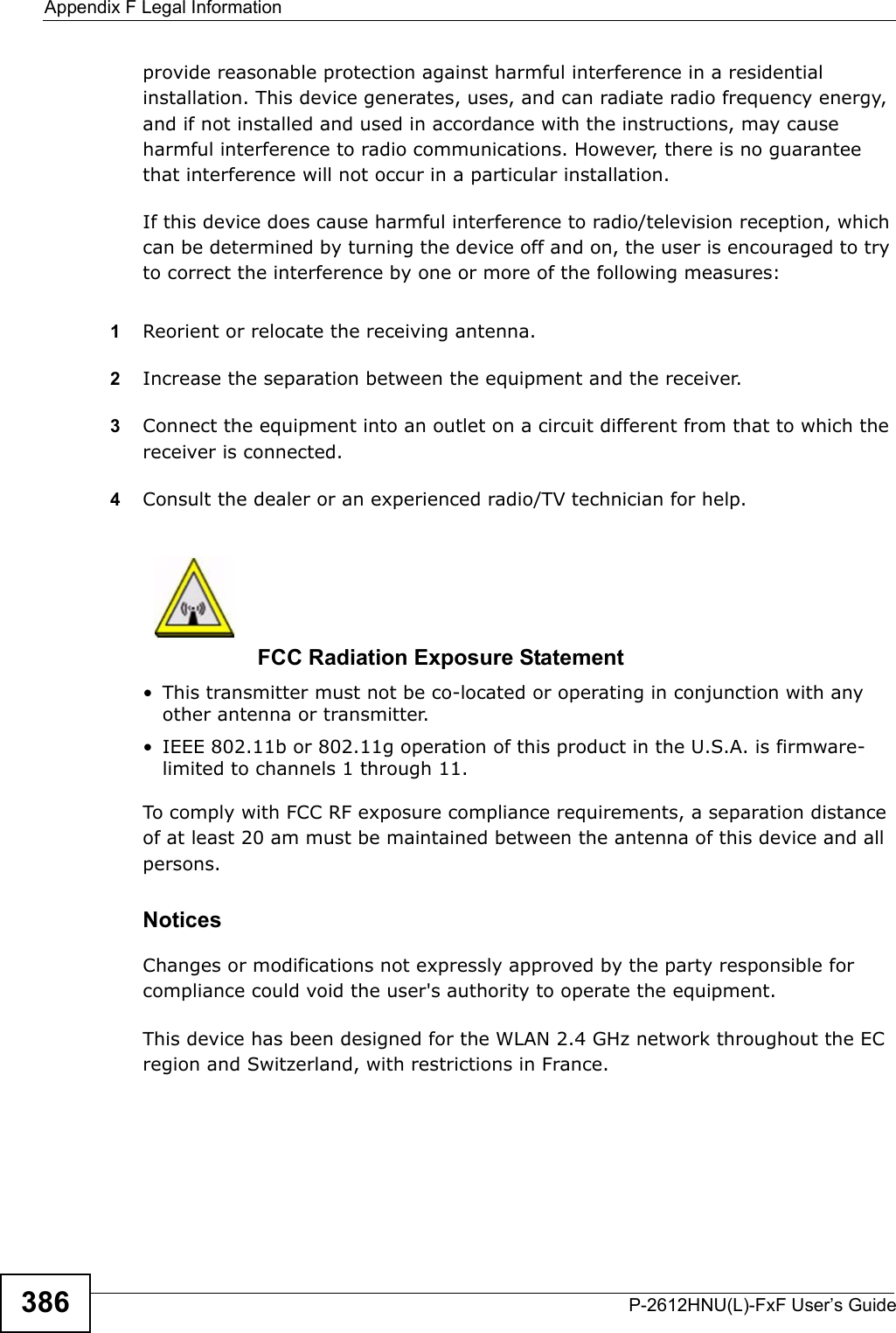 Appendix F Legal InformationP-2612HNU(L)-FxF User’s Guide386provide reasonable protection against harmful interference in a residential installation. This device generates, uses, and can radiate radio frequency energy,and if not installed and used in accordance with the instructions, may causeharmful interference to radio communications. However, there is no guarantee that interference will not occur in a particular installation.If this device does cause harmful interference to radio/television reception, which can be determined by turning the device off and on, the user is encouraged to try to correct the interference by one or more of the following measures:1Reorient or relocate the receiving antenna.2Increase the separation between the equipment and the receiver.3Connect the equipment into an outlet on a circuit different from that to which the receiver is connected.4Consult the dealer or an experienced radio/TV technician for help.FCC Radiation Exposure Statement• This transmitter must not be co-located or operating in conjunction with any other antenna or transmitter.• IEEE 802.11b or 802.11g operation of this product in the U.S.A. is firmware-limited to channels 1 through 11. To comply with FCC RF exposure compliance requirements, a separation distance of at least 20 am must be maintained between the antenna of this device and all persons. Notices Changes or modifications not expressly approved by the party responsible for compliance could void the user&apos;s authority to operate the equipment.This device has been designed for the WLAN 2.4 GHz network throughout the ECregion and Switzerland, with restrictions in France. 