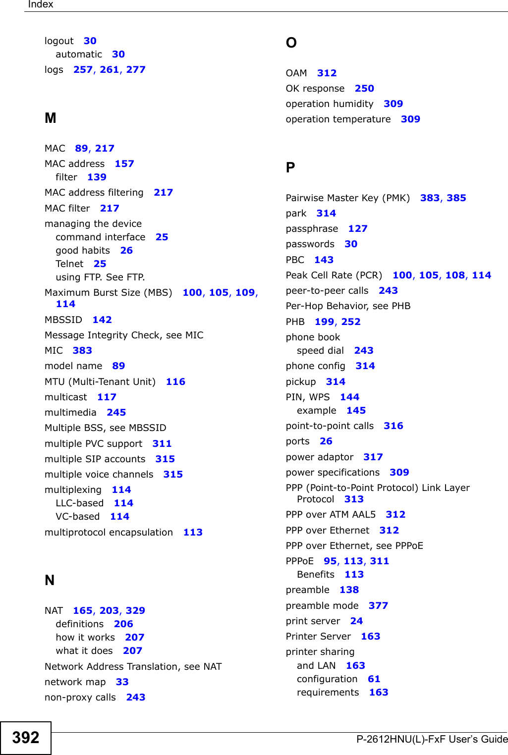 IndexP-2612HNU(L)-FxF User’s Guide392logout 30automatic 30logs 257, 261, 277MMAC 89, 217MAC address 157filter 139MAC address filtering 217MAC filter 217managing the devicecommand interface 25good habits 26Telnet 25using FTP. See FTP.Maximum Burst Size (MBS) 100, 105, 109, 114MBSSID 142Message Integrity Check, see MICMIC 383model name 89MTU (Multi-Tenant Unit) 116multicast 117multimedia 245Multiple BSS, see MBSSIDmultiple PVC support 311multiple SIP accounts 315multiple voice channels 315multiplexing 114LLC-based 114VC-based 114multiprotocol encapsulation 113NNAT 165, 203, 329definitions 206how it works 207what it does 207Network Address Translation, see NATnetwork map 33non-proxy calls 243OOAM 312OK response 250operation humidity 309operation temperature 309PPairwise Master Key (PMK) 383, 385park 314passphrase 127passwords 30PBC 143Peak Cell Rate (PCR) 100, 105, 108, 114peer-to-peer calls 243Per-Hop Behavior, see PHBPHB 199, 252phone bookspeed dial 243phone config 314pickup 314PIN, WPS 144example 145point-to-point calls 316ports 26power adaptor 317power specifications 309PPP (Point-to-Point Protocol) Link Layer Protocol 313PPP over ATM AAL5 312PPP over Ethernet 312PPP over Ethernet, see PPPoEPPPoE 95, 113, 311Benefits 113preamble 138preamble mode 377print server 24Printer Server 163printer sharingand LAN 163configuration 61requirements 163