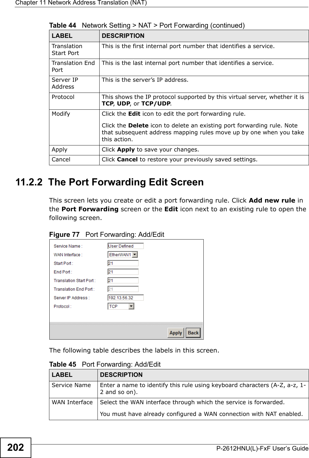 Chapter 11 Network Address Translation (NAT)P-2612HNU(L)-FxF User’s Guide20211.2.2  The Port Forwarding Edit ScreenThis screen lets you create or edit a port forwarding rule. Click Add new rule inthe Port Forwarding screen or the Edit icon next to an existing rule to open thefollowing screen.Figure 77   Port Forwarding: Add/Edit The following table describes the labels in this screen. Translation Start PortThis is the first internal port number that identifies a service.Translation End PortThis is the last internal port number that identifies a service.Server IP AddressThis is the server’s IP address.Protocol This shows the IP protocol supported by this virtual server, whether it is TCP, UDP, or TCP/UDP.Modify Click the Edit icon to edit the port forwarding rule.Click the Delete icon to delete an existing port forwarding rule. Note that subsequent address mapping rules move up by one when you takethis action.Apply Click Apply to save your changes.Cancel Click Cancel to restore your previously saved settings.Table 44   Network Setting &gt; NAT &gt; Port Forwarding (continued)LABEL DESCRIPTIONTable 45   Port Forwarding: Add/EditLABEL DESCRIPTIONService Name Enter a name to identify this rule using keyboard characters (A-Z, a-z, 1-2 and so on). WAN Interface Select the WAN interface through which the service is forwarded.You must have already configured a WAN connection with NAT enabled.