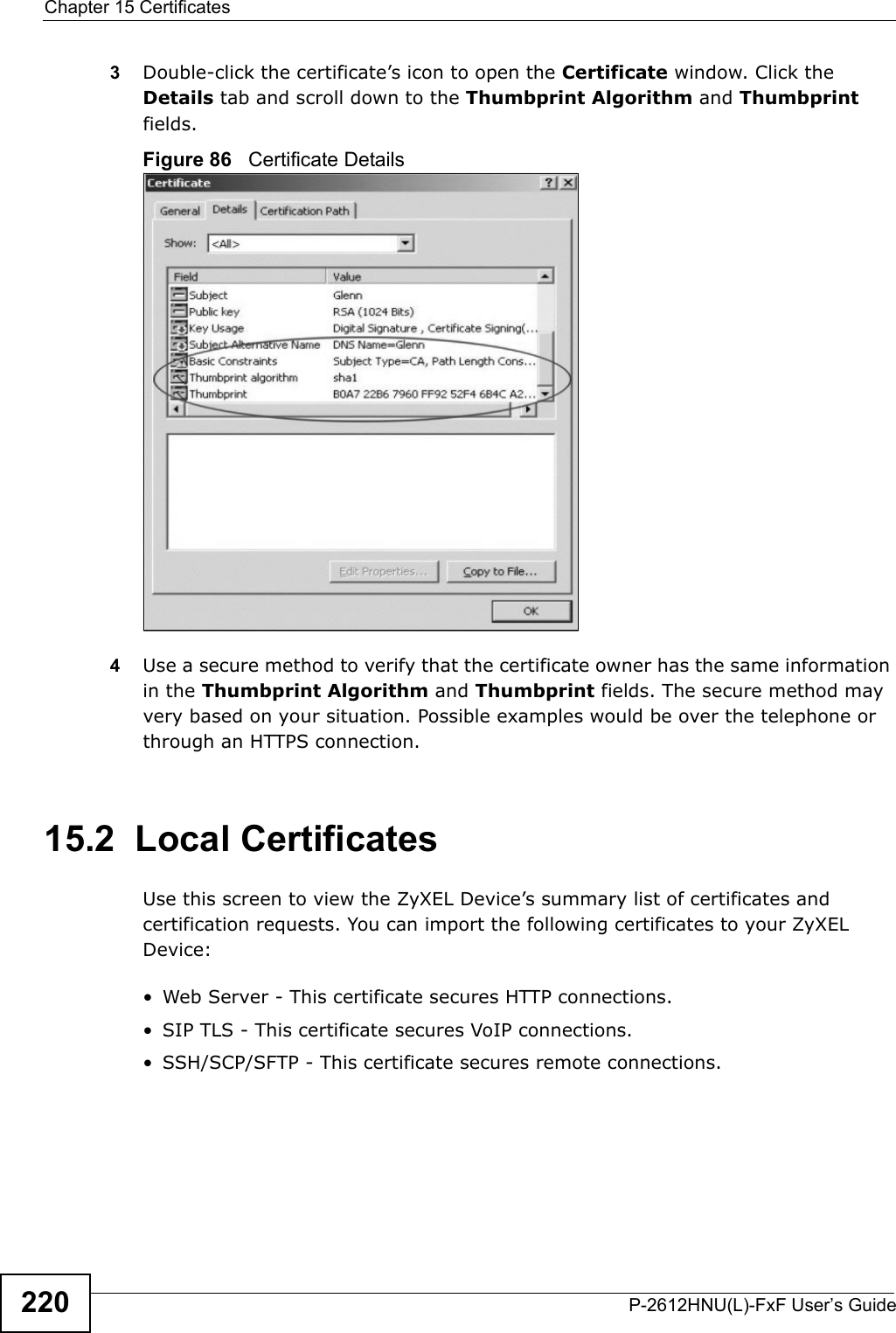 Chapter 15 CertificatesP-2612HNU(L)-FxF User’s Guide2203Double-click the certificate’s icon to open the Certificate window. Click theDetails tab and scroll down to the Thumbprint Algorithm and Thumbprintfields.Figure 86   Certificate Details 4Use a secure method to verify that the certificate owner has the same information in the Thumbprint Algorithm and Thumbprint fields. The secure method may very based on your situation. Possible examples would be over the telephone or through an HTTPS connection. 15.2  Local CertificatesUse this screen to view the ZyXEL Device’s summary list of certificates and certification requests. You can import the following certificates to your ZyXEL Device:• Web Server - This certificate secures HTTP connections.• SIP TLS - This certificate secures VoIP connections.• SSH/SCP/SFTP - This certificate secures remote connections.