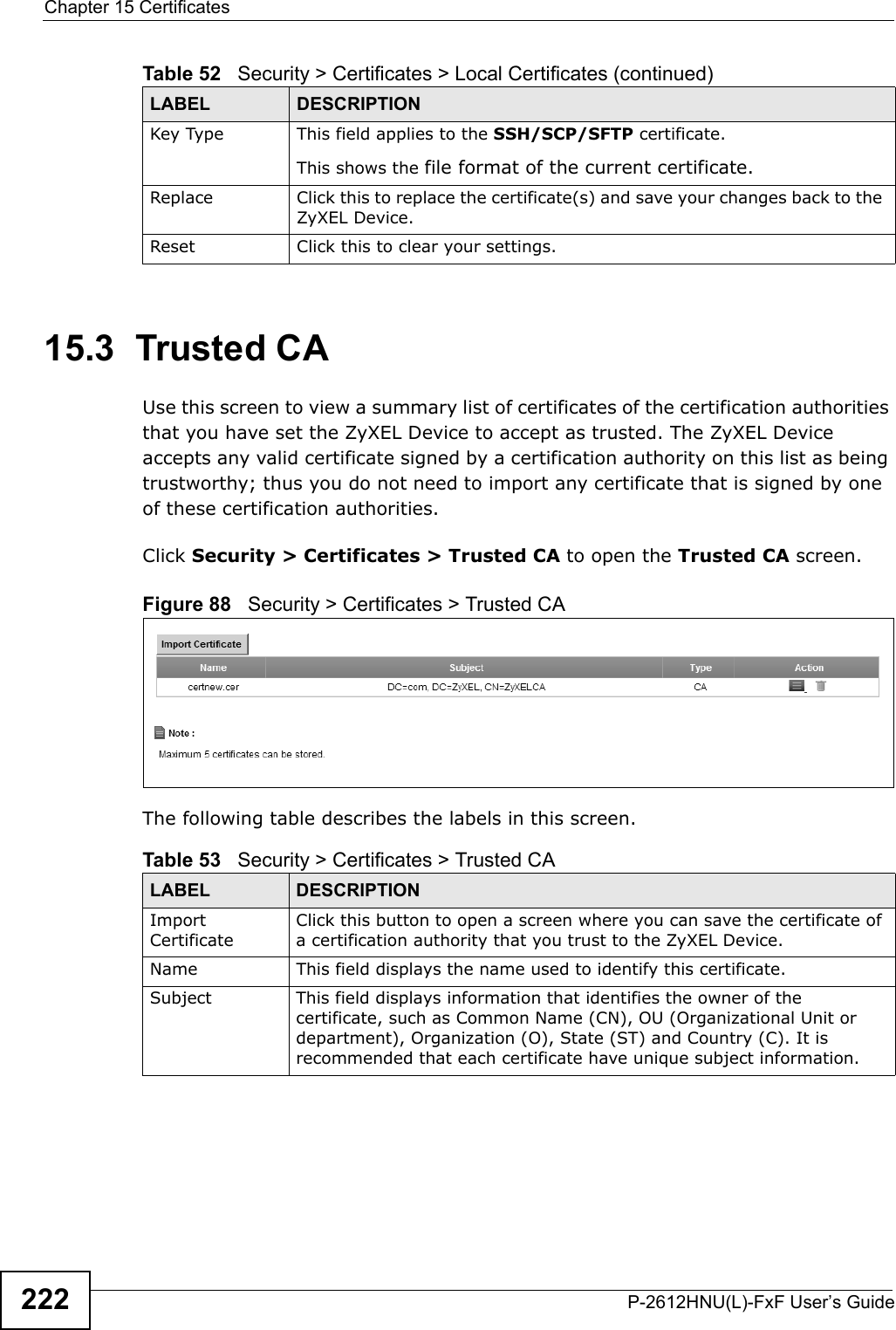 Chapter 15 CertificatesP-2612HNU(L)-FxF User’s Guide22215.3  Trusted CA   Use this screen to view a summary list of certificates of the certification authorities that you have set the ZyXEL Device to accept as trusted. The ZyXEL Device accepts any valid certificate signed by a certification authority on this list as being trustworthy; thus you do not need to import any certificate that is signed by one of these certification authorities.Click Security &gt; Certificates &gt; Trusted CA to open the Trusted CA screen. Figure 88   Security &gt; Certificates &gt; Trusted CAThe following table describes the labels in this screen. Key Type This field applies to the SSH/SCP/SFTP certificate.This shows the file format of the current certificate.Replace Click this to replace the certificate(s) and save your changes back to the ZyXEL Device.Reset Click this to clear your settings.Table 52   Security &gt; Certificates &gt; Local Certificates (continued)LABEL DESCRIPTIONTable 53   Security &gt; Certificates &gt; Trusted CALABEL DESCRIPTIONImport CertificateClick this button to open a screen where you can save the certificate of a certification authority that you trust to the ZyXEL Device.Name This field displays the name used to identify this certificate.Subject This field displays information that identifies the owner of the certificate, such as Common Name (CN), OU (Organizational Unit or department), Organization (O), State (ST) and Country (C). It is recommended that each certificate have unique subject information.