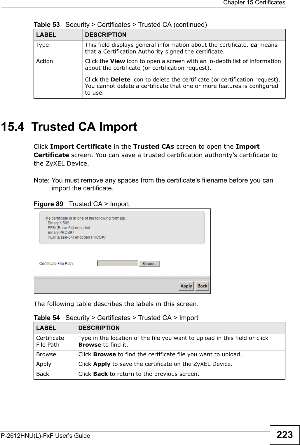  Chapter 15 CertificatesP-2612HNU(L)-FxF User’s Guide 22315.4  Trusted CA Import   Click Import Certificate in the Trusted CAs screen to open the ImportCertificate screen. You can save a trusted certification authority’s certificate to the ZyXEL Device.Note: You must remove any spaces from the certificate’s filename before you can import the certificate.Figure 89   Trusted CA &gt; ImportThe following table describes the labels in this screen.Type This field displays general information about the certificate. ca means that a Certification Authority signed the certificate.Action Click the View icon to open a screen with an in-depth list of information about the certificate (or certification request).Click the Delete icon to delete the certificate (or certification request). You cannot delete a certificate that one or more features is configured to use.Table 53   Security &gt; Certificates &gt; Trusted CA (continued)LABEL DESCRIPTIONTable 54   Security &gt; Certificates &gt; Trusted CA &gt; ImportLABEL DESCRIPTIONCertificateFile PathType in the location of the file you want to upload in this field or click Browse to find it.Browse  Click Browse to find the certificate file you want to upload. Apply Click Apply to save the certificate on the ZyXEL Device.Back Click Back to return to the previous screen.