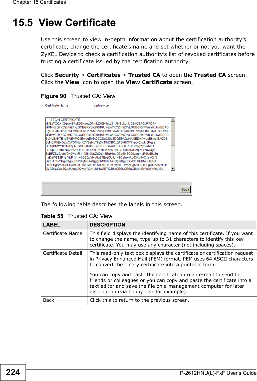 Chapter 15 CertificatesP-2612HNU(L)-FxF User’s Guide22415.5  View Certificate Use this screen to view in-depth information about the certification authority’s certificate, change the certificate’s name and set whether or not you want the ZyXEL Device to check a certification authority’s list of revoked certificates before trusting a certificate issued by the certification authority.Click Security &gt; Certificates &gt; Trusted CA to open the Trusted CA screen.Click the View icon to open the View Certificate screen. Figure 90   Trusted CA: ViewThe following table describes the labels in this screen. Table 55   Trusted CA: ViewLABEL DESCRIPTIONCertificate Name This field displays the identifying name of this certificate. If you want to change the name, type up to 31 characters to identify this key certificate. You may use any character (not including spaces).Certificate Detail This read-only text box displays the certificate or certification request in Privacy Enhanced Mail (PEM) format. PEM uses 64 ASCII characters to convert the binary certificate into a printable form. You can copy and paste the certificate into an e-mail to send to friends or colleagues or you can copy and paste the certificate into a text editor and save the file on a management computer for later distribution (via floppy disk for example).Back Click this to return to the previous screen.