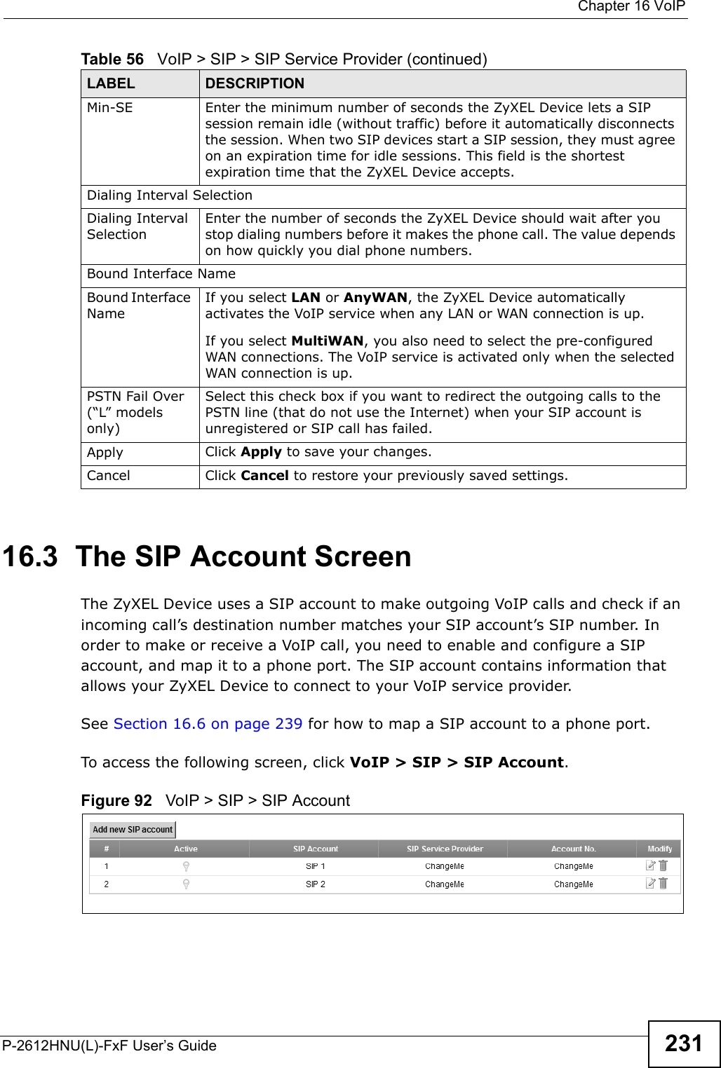  Chapter 16 VoIPP-2612HNU(L)-FxF User’s Guide 23116.3  The SIP Account ScreenThe ZyXEL Device uses a SIP account to make outgoing VoIP calls and check if an incoming call’s destination number matches your SIP account’s SIP number. In order to make or receive a VoIP call, you need to enable and configure a SIP account, and map it to a phone port. The SIP account contains information that allows your ZyXEL Device to connect to your VoIP service provider.See Section 16.6 on page 239 for how to map a SIP account to a phone port.To access the following screen, click VoIP &gt; SIP &gt; SIP Account.Figure 92   VoIP &gt; SIP &gt; SIP AccountMin-SE Enter the minimum number of seconds the ZyXEL Device lets a SIP session remain idle (without traffic) before it automatically disconnects the session. When two SIP devices start a SIP session, they must agreeon an expiration time for idle sessions. This field is the shortest expiration time that the ZyXEL Device accepts.Dialing Interval SelectionDialing Interval SelectionEnter the number of seconds the ZyXEL Device should wait after you stop dialing numbers before it makes the phone call. The value depends on how quickly you dial phone numbers.Bound Interface NameBound Interface NameIf you select LAN or AnyWAN, the ZyXEL Device automatically activates the VoIP service when any LAN or WAN connection is up.If you select MultiWAN, you also need to select the pre-configuredWAN connections. The VoIP service is activated only when the selected WAN connection is up.PSTN Fail Over (“L” models only)Select this check box if you want to redirect the outgoing calls to the PSTN line (that do not use the Internet) when your SIP account is unregistered or SIP call has failed. Apply Click Apply to save your changes.Cancel Click Cancel to restore your previously saved settings.Table 56   VoIP &gt; SIP &gt; SIP Service Provider (continued)LABEL DESCRIPTION