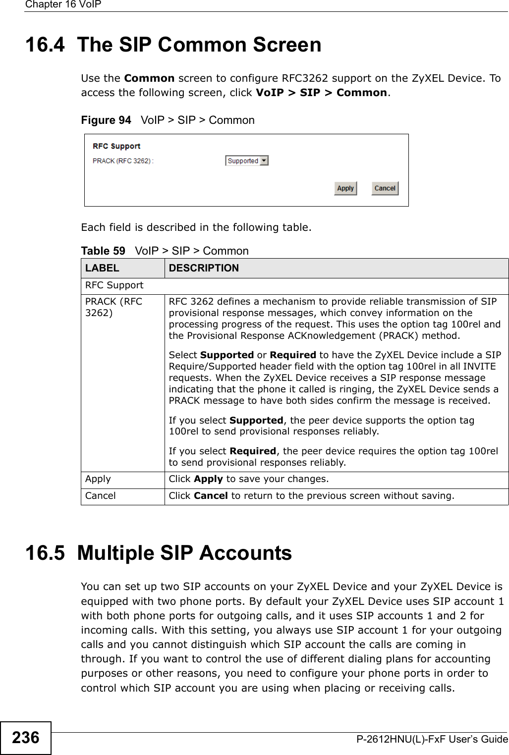 Chapter 16 VoIPP-2612HNU(L)-FxF User’s Guide23616.4  The SIP Common ScreenUse the Common screen to configure RFC3262 support on the ZyXEL Device. Toaccess the following screen, click VoIP &gt; SIP &gt; Common.Figure 94   VoIP &gt; SIP &gt; CommonEach field is described in the following table.16.5  Multiple SIP AccountsYou can set up two SIP accounts on your ZyXEL Device and your ZyXEL Device isequipped with two phone ports. By default your ZyXEL Device uses SIP account 1 with both phone ports for outgoing calls, and it uses SIP accounts 1 and 2 for incoming calls. With this setting, you always use SIP account 1 for your outgoingcalls and you cannot distinguish which SIP account the calls are coming in through. If you want to control the use of different dialing plans for accounting purposes or other reasons, you need to configure your phone ports in order tocontrol which SIP account you are using when placing or receiving calls.Table 59   VoIP &gt; SIP &gt; CommonLABEL DESCRIPTIONRFC SupportPRACK (RFC 3262)RFC 3262 defines a mechanism to provide reliable transmission of SIP provisional response messages, which convey information on the processing progress of the request. This uses the option tag 100rel and the Provisional Response ACKnowledgement (PRACK) method.Select Supported or Required to have the ZyXEL Device include a SIP Require/Supported header field with the option tag 100rel in all INVITE   requests. When the ZyXEL Device receives a SIP response message indicating that the phone it called is ringing, the ZyXEL Device sends a PRACK message to have both sides confirm the message is received. If you select Supported, the peer device supports the option tag 100rel to send provisional responses reliably.If you select Required, the peer device requires the option tag 100rel to send provisional responses reliably.Apply Click Apply to save your changes.Cancel Click Cancel to return to the previous screen without saving.