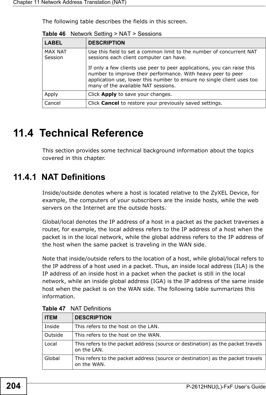 Chapter 11 Network Address Translation (NAT)P-2612HNU(L)-FxF User’s Guide204The following table describes the fields in this screen.11.4  Technical ReferenceThis section provides some technical background information about the topics covered in this chapter.11.4.1  NAT DefinitionsInside/outside denotes where a host is located relative to the ZyXEL Device, for example, the computers of your subscribers are the inside hosts, while the web servers on the Internet are the outside hosts. Global/local denotes the IP address of a host in a packet as the packet traverses a router, for example, the local address refers to the IP address of a host when the packet is in the local network, while the global address refers to the IP address of the host when the same packet is traveling in the WAN side.Note that inside/outside refers to the location of a host, while global/local refers tothe IP address of a host used in a packet. Thus, an inside local address (ILA) is the IP address of an inside host in a packet when the packet is still in the local network, while an inside global address (IGA) is the IP address of the same insidehost when the packet is on the WAN side. The following table summarizes this information.Table 46   Network Setting &gt; NAT &gt; SessionsLABEL DESCRIPTIONMAX NATSessionUse this field to set a common limit to the number of concurrent NAT sessions each client computer can have.If only a few clients use peer to peer applications, you can raise this number to improve their performance. With heavy peer to peer application use, lower this number to ensure no single client uses too many of the available NAT sessions.Apply Click Apply to save your changes.Cancel Click Cancel to restore your previously saved settings.Table 47   NAT DefinitionsITEM DESCRIPTIONInside This refers to the host on the LAN.Outside This refers to the host on the WAN.Local This refers to the packet address (source or destination) as the packet travels on the LAN.Global This refers to the packet address (source or destination) as the packet travels on the WAN.