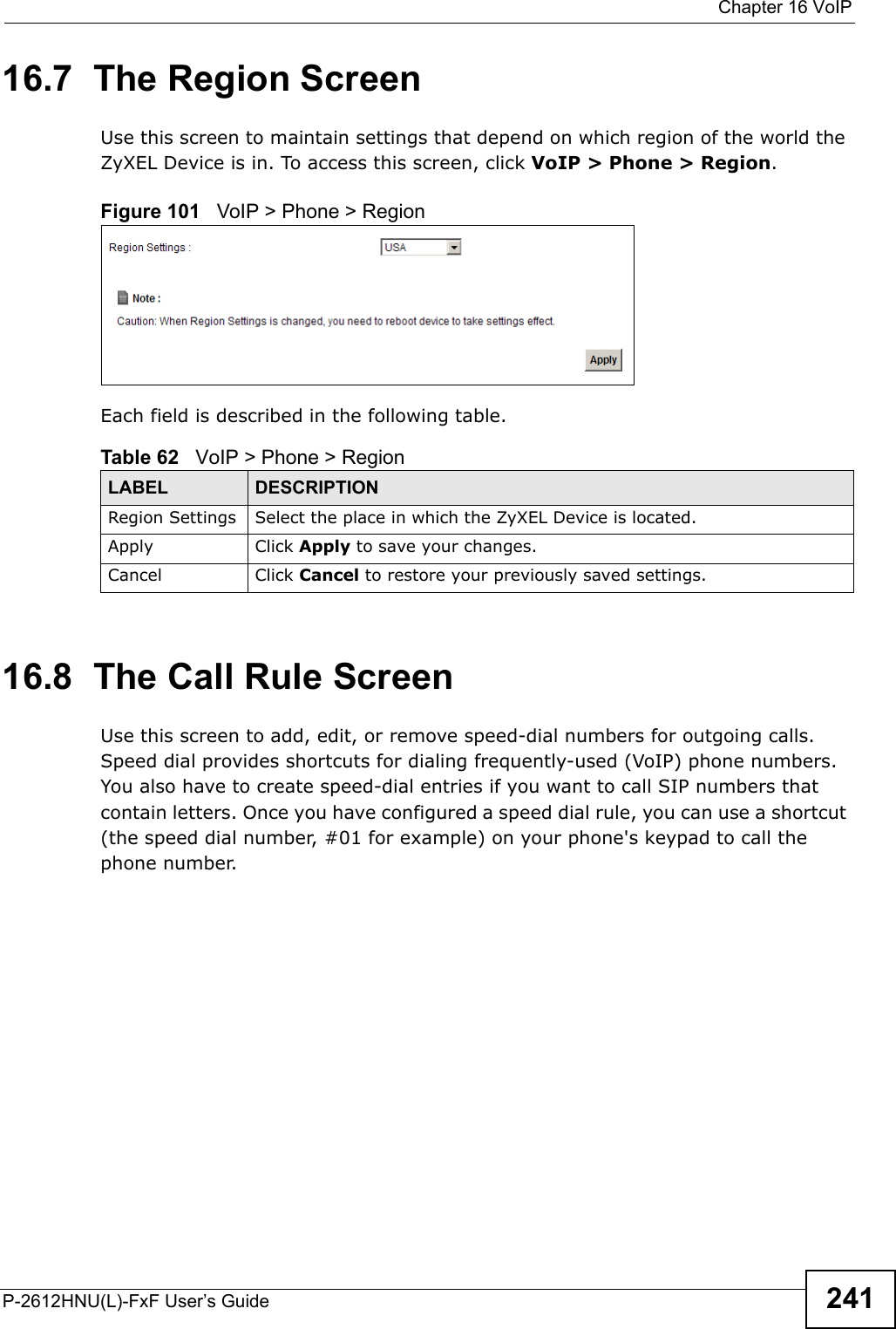  Chapter 16 VoIPP-2612HNU(L)-FxF User’s Guide 24116.7  The Region Screen Use this screen to maintain settings that depend on which region of the world theZyXEL Device is in. To access this screen, click VoIP &gt; Phone &gt; Region.Figure 101   VoIP &gt; Phone &gt; RegionEach field is described in the following table.16.8  The Call Rule ScreenUse this screen to add, edit, or remove speed-dial numbers for outgoing calls. Speed dial provides shortcuts for dialing frequently-used (VoIP) phone numbers.You also have to create speed-dial entries if you want to call SIP numbers thatcontain letters. Once you have configured a speed dial rule, you can use a shortcut(the speed dial number, #01 for example) on your phone&apos;s keypad to call the phone number.Table 62   VoIP &gt; Phone &gt; RegionLABEL DESCRIPTIONRegion Settings Select the place in which the ZyXEL Device is located.Apply Click Apply to save your changes.Cancel Click Cancel to restore your previously saved settings.