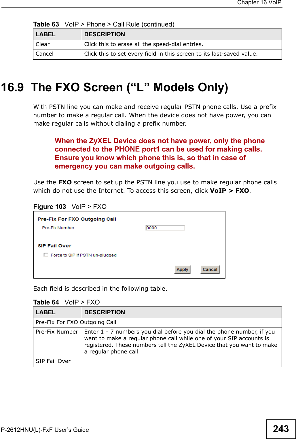  Chapter 16 VoIPP-2612HNU(L)-FxF User’s Guide 24316.9  The FXO Screen (“L” Models Only)With PSTN line you can make and receive regular PSTN phone calls. Use a prefix number to make a regular call. When the device does not have power, you can make regular calls without dialing a prefix number.When the ZyXEL Device does not have power, only the phone connected to the PHONE port1 can be used for making calls. Ensure you know which phone this is, so that in case of emergency you can make outgoing calls. Use the FXO screen to set up the PSTN line you use to make regular phone calls which do not use the Internet. To access this screen, click VoIP &gt; FXO.Figure 103   VoIP &gt; FXOEach field is described in the following table.Clear Click this to erase all the speed-dial entries.Cancel Click this to set every field in this screen to its last-saved value.Table 63   VoIP &gt; Phone &gt; Call Rule (continued)LABEL DESCRIPTIONTable 64   VoIP &gt; FXOLABEL DESCRIPTIONPre-Fix For FXO Outgoing CallPre-Fix Number Enter 1 - 7 numbers you dial before you dial the phone number, if you want to make a regular phone call while one of your SIP accounts is registered. These numbers tell the ZyXEL Device that you want to makea regular phone call.SIP Fail Over