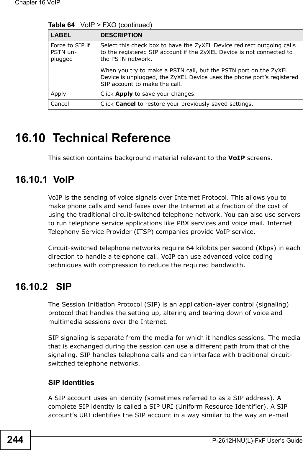 Chapter 16 VoIPP-2612HNU(L)-FxF User’s Guide24416.10  Technical ReferenceThis section contains background material relevant to the VoIP screens.16.10.1  VoIP VoIP is the sending of voice signals over Internet Protocol. This allows you to make phone calls and send faxes over the Internet at a fraction of the cost of using the traditional circuit-switched telephone network. You can also use servers to run telephone service applications like PBX services and voice mail. Internet Telephony Service Provider (ITSP) companies provide VoIP service. Circuit-switched telephone networks require 64 kilobits per second (Kbps) in each direction to handle a telephone call. VoIP can use advanced voice coding techniques with compression to reduce the required bandwidth. 16.10.2   SIPThe Session Initiation Protocol (SIP) is an application-layer control (signaling) protocol that handles the setting up, altering and tearing down of voice and multimedia sessions over the Internet.SIP signaling is separate from the media for which it handles sessions. The media that is exchanged during the session can use a different path from that of the signaling. SIP handles telephone calls and can interface with traditional circuit-switched telephone networks.SIP IdentitiesA SIP account uses an identity (sometimes referred to as a SIP address). Acomplete SIP identity is called a SIP URI (Uniform Resource Identifier). A SIP account&apos;s URI identifies the SIP account in a way similar to the way an e-mailForce to SIP ifPSTN un-pluggedSelect this check box to have the ZyXEL Device redirect outgoing calls to the registered SIP account if the ZyXEL Device is not connected to the PSTN network.When you try to make a PSTN call, but the PSTN port on the ZyXEL Device is unplugged, the ZyXEL Device uses the phone port’s registeredSIP account to make the call.Apply Click Apply to save your changes.Cancel Click Cancel to restore your previously saved settings.Table 64   VoIP &gt; FXO (continued)LABEL DESCRIPTION