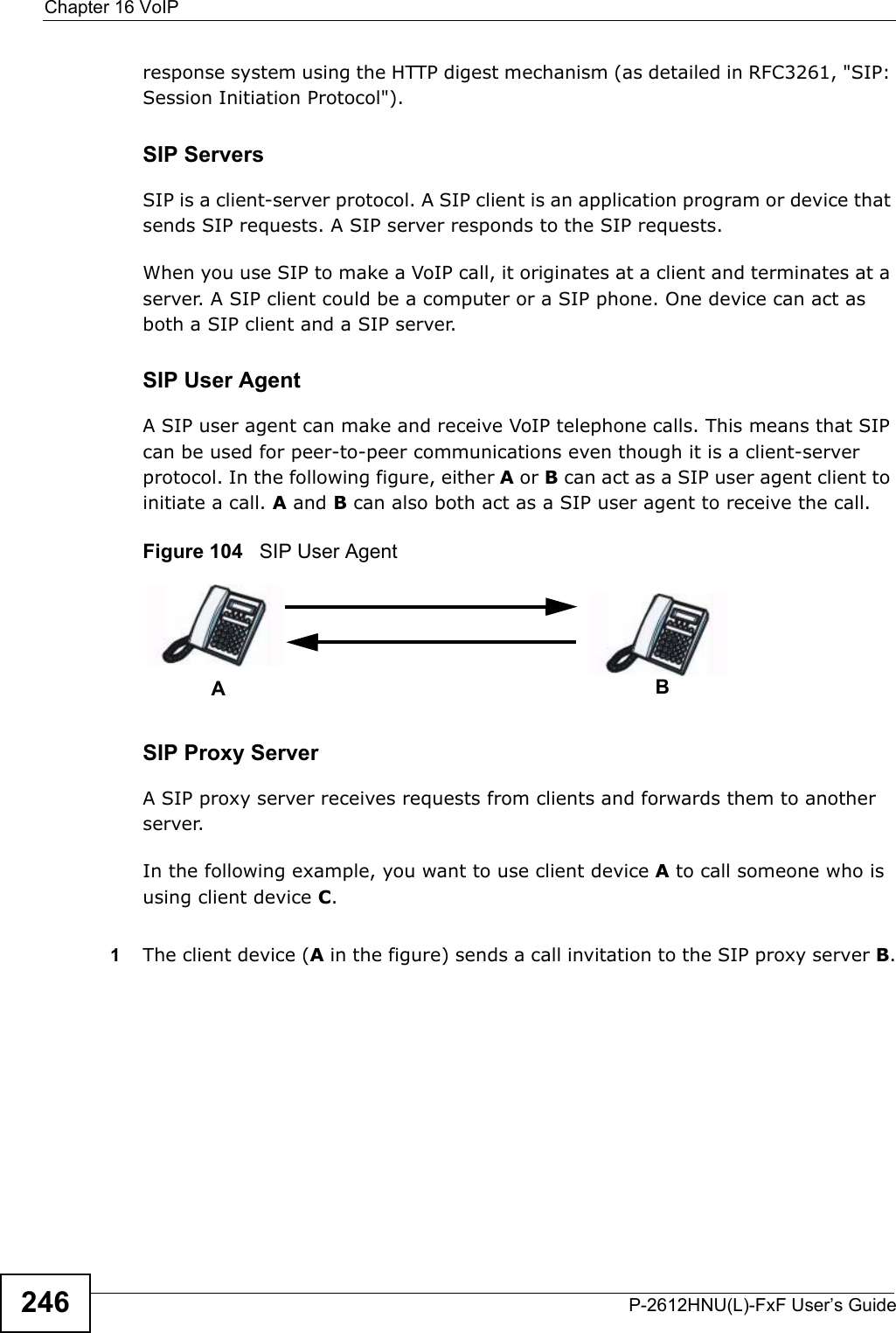 Chapter 16 VoIPP-2612HNU(L)-FxF User’s Guide246response system using the HTTP digest mechanism (as detailed in RFC3261, &quot;SIP:Session Initiation Protocol&quot;).SIP ServersSIP is a client-server protocol. A SIP client is an application program or device thatsends SIP requests. A SIP server responds to the SIP requests.When you use SIP to make a VoIP call, it originates at a client and terminates at a server. A SIP client could be a computer or a SIP phone. One device can act as both a SIP client and a SIP server. SIP User Agent A SIP user agent can make and receive VoIP telephone calls. This means that SIP can be used for peer-to-peer communications even though it is a client-server protocol. In the following figure, either A or B can act as a SIP user agent client toinitiate a call. A and B can also both act as a SIP user agent to receive the call.Figure 104   SIP User AgentSIP Proxy ServerA SIP proxy server receives requests from clients and forwards them to another server.In the following example, you want to use client device Ato call someone who is using client device C. 1The client device (A in the figure) sends a call invitation to the SIP proxy server B.AB