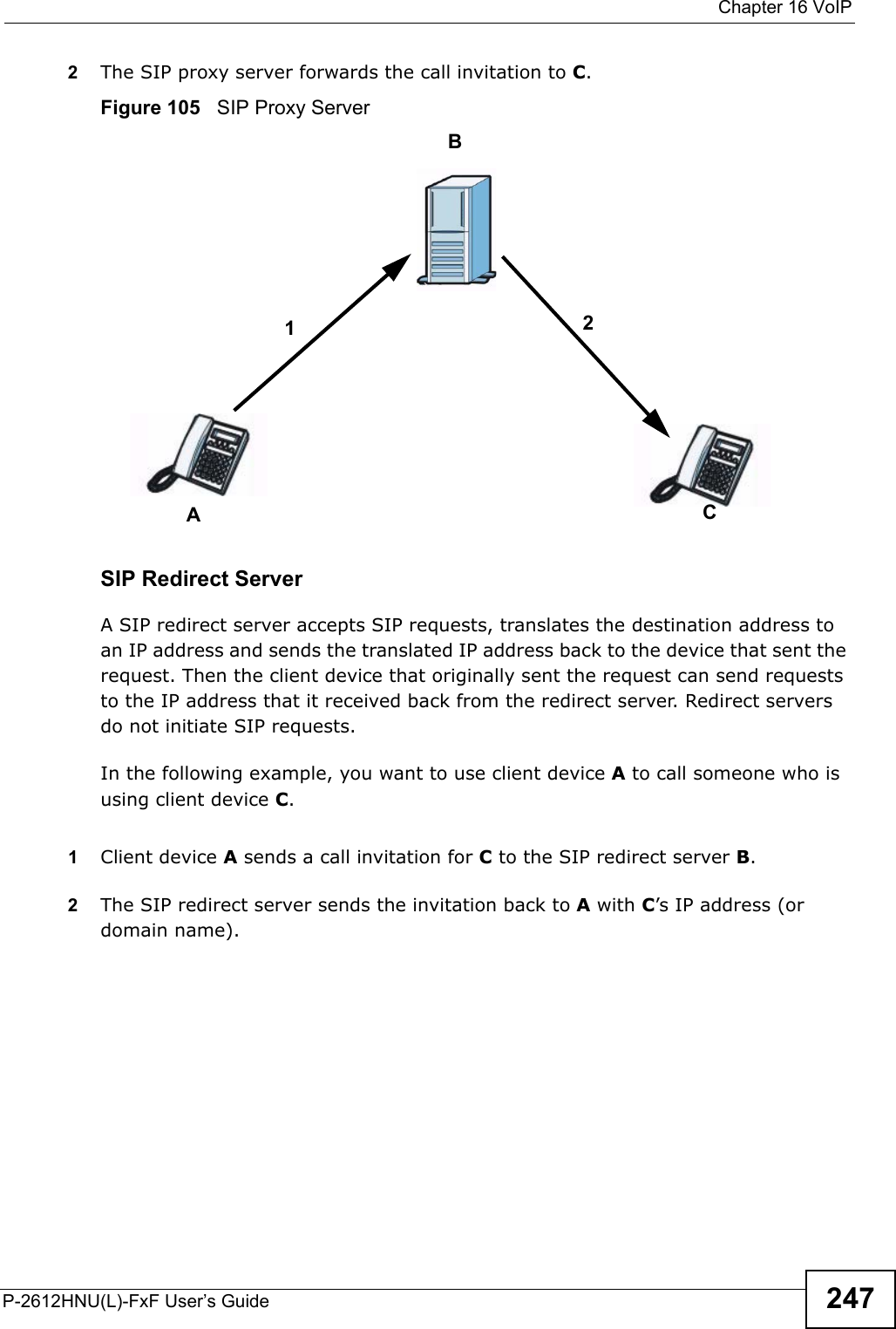  Chapter 16 VoIPP-2612HNU(L)-FxF User’s Guide 2472The SIP proxy server forwards the call invitation to C.Figure 105   SIP Proxy ServerSIP Redirect ServerA SIP redirect server accepts SIP requests, translates the destination address to an IP address and sends the translated IP address back to the device that sent the request. Then the client device that originally sent the request can send requests to the IP address that it received back from the redirect server. Redirect servers do not initiate SIP requests. In the following example, you want to use client device Ato call someone who is using client device C. 1Client device Asends a call invitation for Cto the SIP redirect server B.2The SIP redirect server sends the invitation back to A with C’s IP address (ordomain name).BAC12