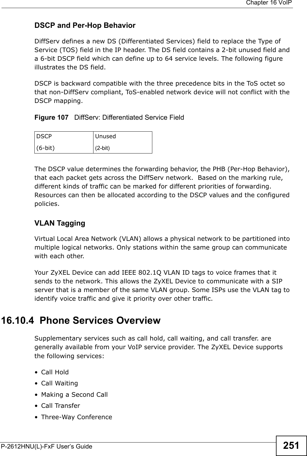  Chapter 16 VoIPP-2612HNU(L)-FxF User’s Guide 251DSCP and Per-Hop Behavior DiffServ defines a new DS (Differentiated Services) field to replace the Type of Service (TOS) field in the IP header. The DS field contains a 2-bit unused field and a 6-bit DSCP field which can define up to 64 service levels. The following figure illustrates the DS field. DSCP is backward compatible with the three precedence bits in the ToS octet sothat non-DiffServ compliant, ToS-enabled network device will not conflict with the DSCP mapping. Figure 107   DiffServ: Differentiated Service FieldThe DSCP value determines the forwarding behavior, the PHB (Per-Hop Behavior), that each packet gets across the DiffServ network.  Based on the marking rule,different kinds of traffic can be marked for different priorities of forwarding. Resources can then be allocated according to the DSCP values and the configuredpolicies.VLAN TaggingVirtual Local Area Network (VLAN) allows a physical network to be partitioned into multiple logical networks. Only stations within the same group can communicatewith each other.Your ZyXEL Device can add IEEE 802.1Q VLAN ID tags to voice frames that it sends to the network. This allows the ZyXEL Device to communicate with a SIP server that is a member of the same VLAN group. Some ISPs use the VLAN tag to identify voice traffic and give it priority over other traffic.16.10.4  Phone Services OverviewSupplementary services such as call hold, call waiting, and call transfer. are generally available from your VoIP service provider. The ZyXEL Device supports the following services:• Call Hold• Call Waiting• Making a Second Call• Call Transfer• Three-Way ConferenceDSCP(6-bit)Unused(2-bit)
