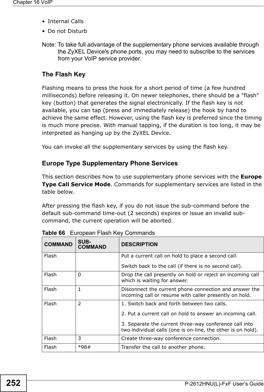 Chapter 16 VoIPP-2612HNU(L)-FxF User’s Guide252• Internal Calls• Do not DisturbNote: To take full advantage of the supplementary phone services available throughthe ZyXEL Device&apos;s phone ports, you may need to subscribe to the services from your VoIP service provider.The Flash KeyFlashing means to press the hook for a short period of time (a few hundred milliseconds) before releasing it. On newer telephones, there should be a &quot;flash&quot; key (button) that generates the signal electronically. If the flash key is notavailable, you can tap (press and immediately release) the hook by hand to achieve the same effect. However, using the flash key is preferred since the timing is much more precise. With manual tapping, if the duration is too long, it may be interpreted as hanging up by the ZyXEL Device.You can invoke all the supplementary services by using the flash key.Europe Type Supplementary Phone ServicesThis section describes how to use supplementary phone services with the Europe Type Call Service Mode. Commands for supplementary services are listed in the table below.After pressing the flash key, if you do not issue the sub-command before the default sub-command time-out (2 seconds) expires or issue an invalid sub-command, the current operation will be aborted.Table 66   European Flash Key CommandsCOMMAND SUB-COMMAND DESCRIPTIONFlash  Put a current call on hold to place a second call.Switch back to the call (if there is no second call).Flash 0 Drop the call presently on hold or reject an incoming call which is waiting for answer.Flash 1 Disconnect the current phone connection and answer the incoming call or resume with caller presently on hold.Flash 2 1. Switch back and forth between two calls.2. Put a current call on hold to answer an incoming call.3. Separate the current three-way conference call into two individual calls (one is on-line, the other is on hold).Flash 3 Create three-way conference connection.Flash  *98# Transfer the call to another phone.