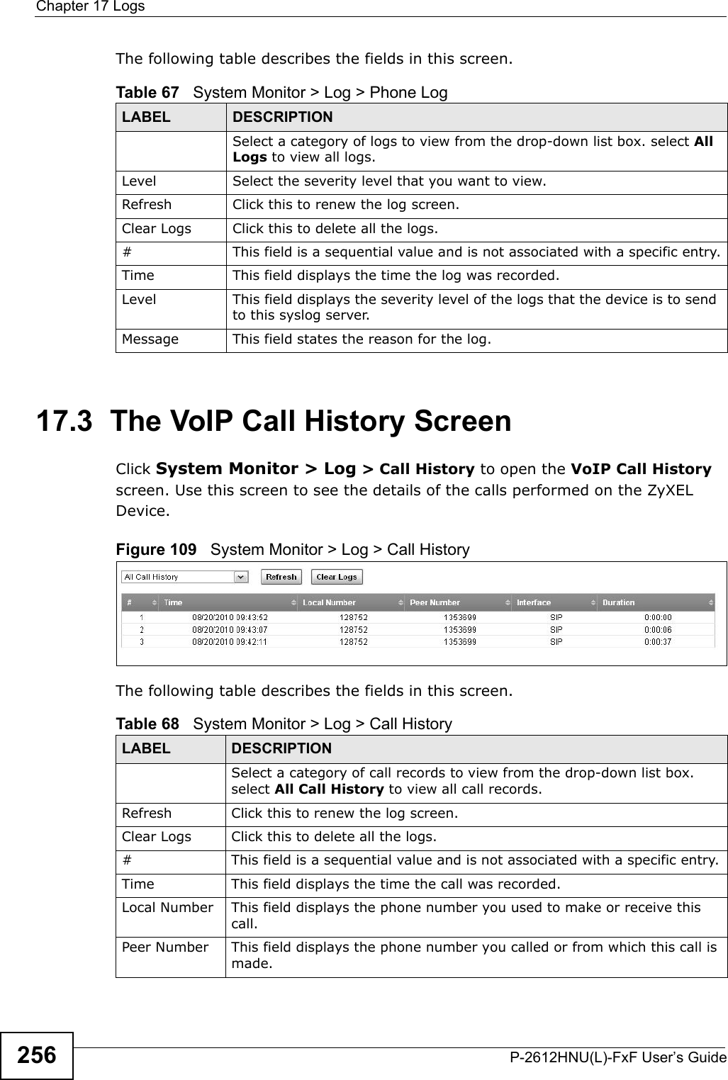 Chapter 17 LogsP-2612HNU(L)-FxF User’s Guide256The following table describes the fields in this screen.   17.3  The VoIP Call History ScreenClick System Monitor &gt; Log &gt; Call History to open the VoIP Call Historyscreen. Use this screen to see the details of the calls performed on the ZyXEL Device. Figure 109   System Monitor &gt; Log &gt; Call HistoryThe following table describes the fields in this screen.Table 67   System Monitor &gt; Log &gt; Phone LogLABEL DESCRIPTIONSelect a category of logs to view from the drop-down list box. select All Logs to view all logs. Level  Select the severity level that you want to view.Refresh Click this to renew the log screen. Clear Logs Click this to delete all the logs. # This field is a sequential value and is not associated with a specific entry.Time  This field displays the time the log was recorded. Level This field displays the severity level of the logs that the device is to send to this syslog server.Message This field states the reason for the log.Table 68   System Monitor &gt; Log &gt; Call HistoryLABEL DESCRIPTIONSelect a category of call records to view from the drop-down list box. select All Call History to view all call records. Refresh Click this to renew the log screen. Clear Logs Click this to delete all the logs. # This field is a sequential value and is not associated with a specific entry.Time This field displays the time the call was recorded. Local Number This field displays the phone number you used to make or receive this call.Peer Number This field displays the phone number you called or from which this call is made.