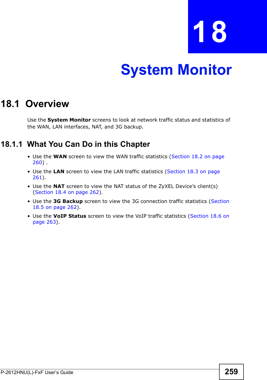 P-2612HNU(L)-FxF User’s Guide 259CHAPTER   18 System Monitor18.1  OverviewUse the System Monitor screens to look at network traffic status and statistics of the WAN, LAN interfaces, NAT, and 3G backup. 18.1.1  What You Can Do in this Chapter• Use the WAN screen to view the WAN traffic statistics (Section 18.2 on page 260) .• Use the LAN screen to view the LAN traffic statistics (Section 18.3 on page 261).• Use the NAT screen to view the NAT status of the ZyXEL Device’s client(s) (Section 18.4 on page 262).• Use the 3G Backup screen to view the 3G connection traffic statistics (Section 18.5 on page 262).• Use the VoIP Status screen to view the VoIP traffic statistics (Section 18.6 on page 263).