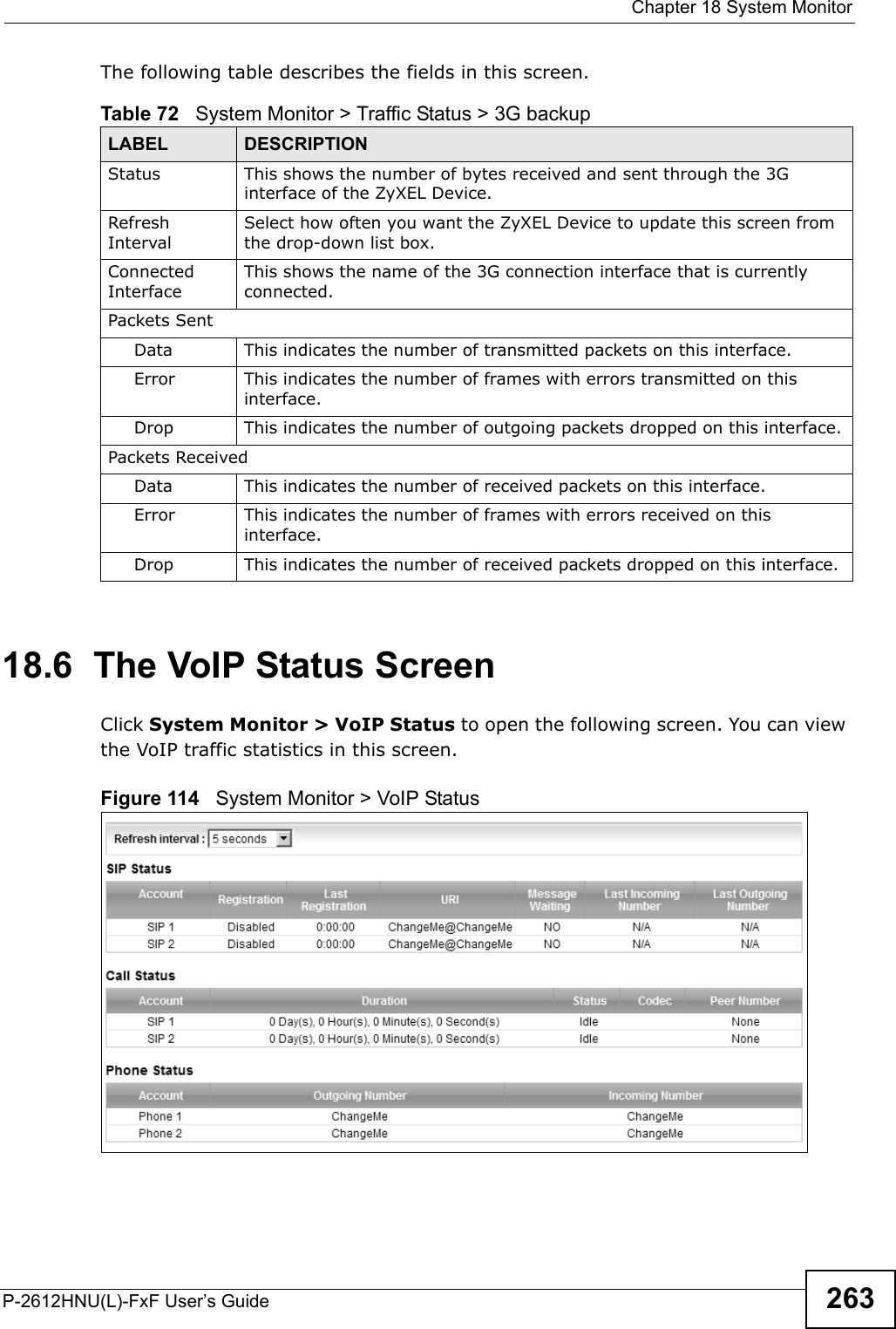  Chapter 18 System MonitorP-2612HNU(L)-FxF User’s Guide 263The following table describes the fields in this screen.   18.6  The VoIP Status Screen Click System Monitor &gt; VoIP Status to open the following screen. You can viewthe VoIP traffic statistics in this screen.Figure 114   System Monitor &gt; VoIP StatusTable 72   System Monitor &gt; Traffic Status &gt; 3G backupLABEL DESCRIPTIONStatus This shows the number of bytes received and sent through the 3Ginterface of the ZyXEL Device.RefreshIntervalSelect how often you want the ZyXEL Device to update this screen from the drop-down list box.Connected InterfaceThis shows the name of the 3G connection interface that is currently connected.Packets Sent Data  This indicates the number of transmitted packets on this interface.Error This indicates the number of frames with errors transmitted on this interface.Drop This indicates the number of outgoing packets dropped on this interface.Packets ReceivedData  This indicates the number of received packets on this interface.Error This indicates the number of frames with errors received on this interface.Drop This indicates the number of received packets dropped on this interface.