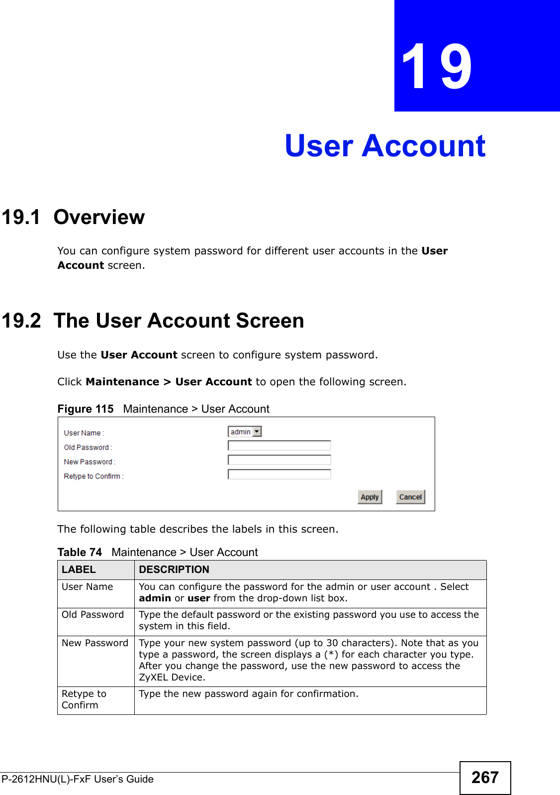 P-2612HNU(L)-FxF User’s Guide 267CHAPTER   19 User Account19.1  Overview You can configure system password for different user accounts in the User Account screen.19.2  The User Account ScreenUse the User Account screen to configure system password.Click Maintenance &gt; User Account to open the following screen. Figure 115   Maintenance &gt; User AccountThe following table describes the labels in this screen. Table 74   Maintenance &gt; User AccountLABEL DESCRIPTIONUser Name You can configure the password for the admin or user account . Select admin or user from the drop-down list box.Old Password Type the default password or the existing password you use to access the system in this field.New Password Type your new system password (up to 30 characters). Note that as you type a password, the screen displays a (*) for each character you type. After you change the password, use the new password to access the ZyXEL Device.Retype to ConfirmType the new password again for confirmation.