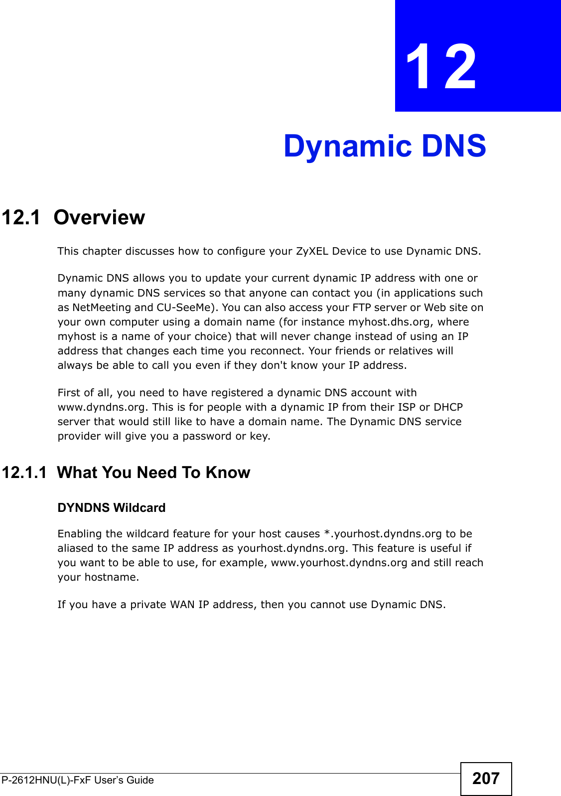 P-2612HNU(L)-FxF User’s Guide 207CHAPTER   12 Dynamic DNS12.1  Overview This chapter discusses how to configure your ZyXEL Device to use Dynamic DNS.Dynamic DNS allows you to update your current dynamic IP address with one or many dynamic DNS services so that anyone can contact you (in applications such as NetMeeting and CU-SeeMe). You can also access your FTP server or Web site on your own computer using a domain name (for instance myhost.dhs.org, where myhost is a name of your choice) that will never change instead of using an IP address that changes each time you reconnect. Your friends or relatives will always be able to call you even if they don&apos;t know your IP address.First of all, you need to have registered a dynamic DNS account withwww.dyndns.org. This is for people with a dynamic IP from their ISP or DHCPserver that would still like to have a domain name. The Dynamic DNS service provider will give you a password or key.12.1.1  What You Need To KnowDYNDNS WildcardEnabling the wildcard feature for your host causes *.yourhost.dyndns.org to bealiased to the same IP address as yourhost.dyndns.org. This feature is useful ifyou want to be able to use, for example, www.yourhost.dyndns.org and still reach your hostname.If you have a private WAN IP address, then you cannot use Dynamic DNS.