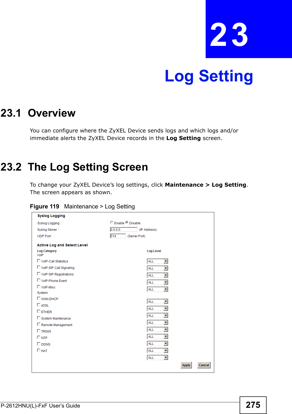 P-2612HNU(L)-FxF User’s Guide 275CHAPTER   23 Log Setting23.1  Overview You can configure where the ZyXEL Device sends logs and which logs and/or immediate alerts the ZyXEL Device records in the Log Setting screen.23.2  The Log Setting ScreenTo change your ZyXEL Device’s log settings, click Maintenance &gt; Log Setting. The screen appears as shown.Figure 119   Maintenance &gt; Log Setting