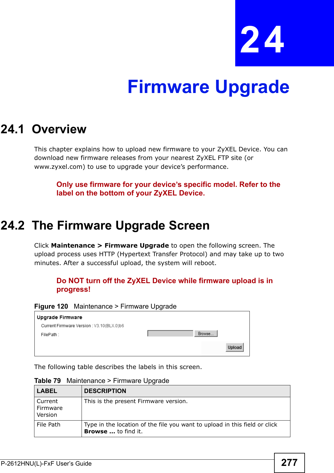 P-2612HNU(L)-FxF User’s Guide 277CHAPTER   24 Firmware Upgrade24.1  OverviewThis chapter explains how to upload new firmware to your ZyXEL Device. You can download new firmware releases from your nearest ZyXEL FTP site (or www.zyxel.com) to use to upgrade your device’s performance.Only use firmware for your device’s specific model. Refer to the label on the bottom of your ZyXEL Device.24.2  The Firmware Upgrade ScreenClick Maintenance &gt; Firmware Upgrade to open the following screen. The upload process uses HTTP (Hypertext Transfer Protocol) and may take up to two minutes. After a successful upload, the system will reboot. Do NOT turn off the ZyXEL Device while firmware upload is in progress!Figure 120   Maintenance &gt; Firmware UpgradeThe following table describes the labels in this screen. Table 79   Maintenance &gt; Firmware UpgradeLABEL DESCRIPTIONCurrent Firmware VersionThis is the present Firmware version. File Path Type in the location of the file you want to upload in this field or click Browse ... to find it.