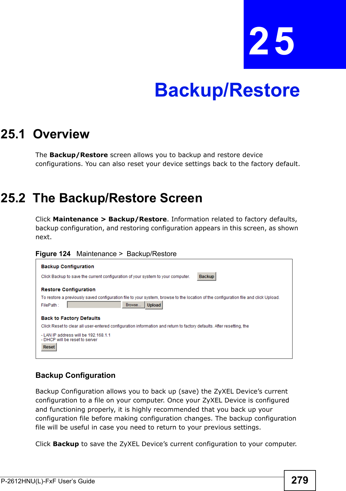 P-2612HNU(L)-FxF User’s Guide 279CHAPTER   25 Backup/Restore25.1  OverviewThe Backup/Restore screen allows you to backup and restore device configurations. You can also reset your device settings back to the factory default.25.2  The Backup/Restore Screen Click Maintenance &gt; Backup/Restore. Information related to factory defaults, backup configuration, and restoring configuration appears in this screen, as shown next.Figure 124   Maintenance &gt;  Backup/RestoreBackup Configuration Backup Configuration allows you to back up (save) the ZyXEL Device’s current configuration to a file on your computer. Once your ZyXEL Device is configuredand functioning properly, it is highly recommended that you back up your configuration file before making configuration changes. The backup configuration file will be useful in case you need to return to your previous settings.Click Backup to save the ZyXEL Device’s current configuration to your computer.
