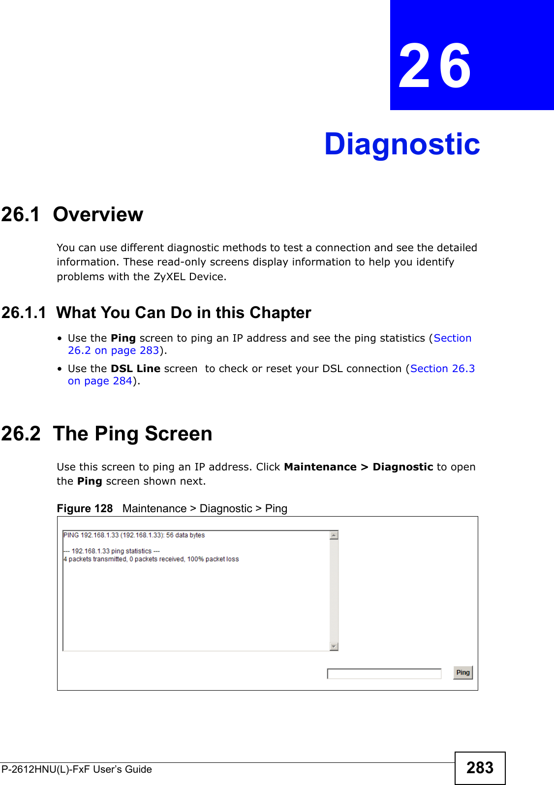 P-2612HNU(L)-FxF User’s Guide 283CHAPTER   26 Diagnostic26.1  OverviewYou can use different diagnostic methods to test a connection and see the detailed information. These read-only screens display information to help you identifyproblems with the ZyXEL Device.26.1.1  What You Can Do in this Chapter• Use the Ping screen to ping an IP address and see the ping statistics (Section 26.2 on page 283).• Use the DSL Line screen  to check or reset your DSL connection (Section 26.3 on page 284).26.2  The Ping Screen Use this screen to ping an IP address. Click Maintenance &gt; Diagnostic to openthe Ping screen shown next.Figure 128   Maintenance &gt; Diagnostic &gt; Ping