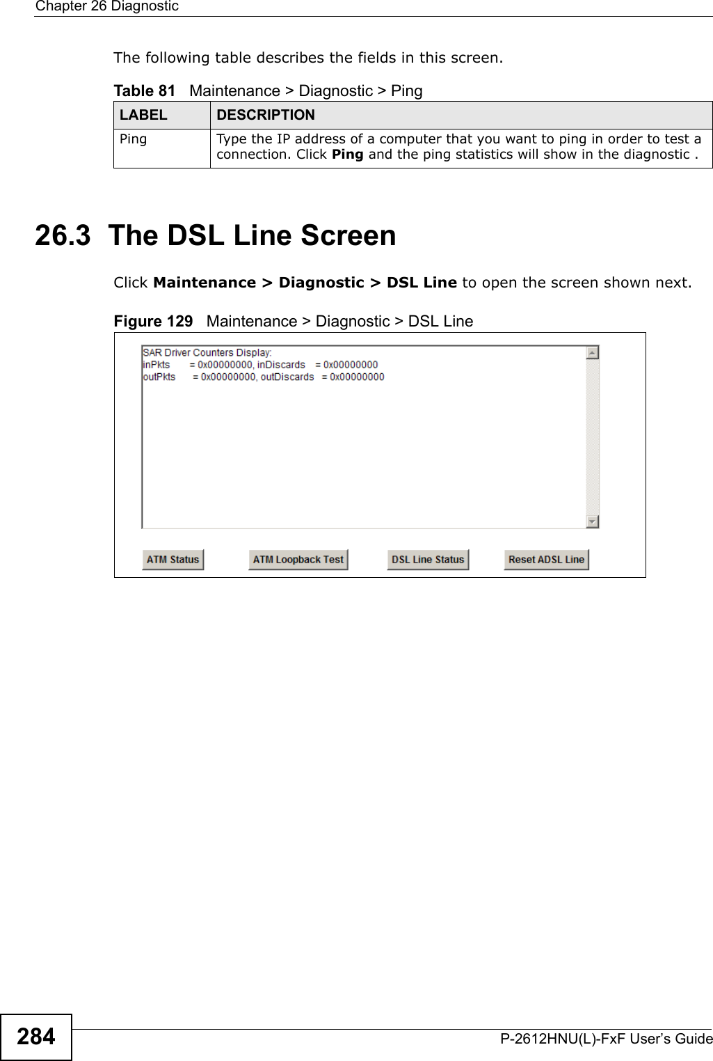 Chapter 26 DiagnosticP-2612HNU(L)-FxF User’s Guide284The following table describes the fields in this screen.26.3  The DSL Line Screen Click Maintenance &gt; Diagnostic &gt; DSL Line to open the screen shown next.Figure 129   Maintenance &gt; Diagnostic &gt; DSL LineTable 81   Maintenance &gt; Diagnostic &gt; PingLABEL DESCRIPTIONPing Type the IP address of a computer that you want to ping in order to test a connection. Click Ping and the ping statistics will show in the diagnostic .