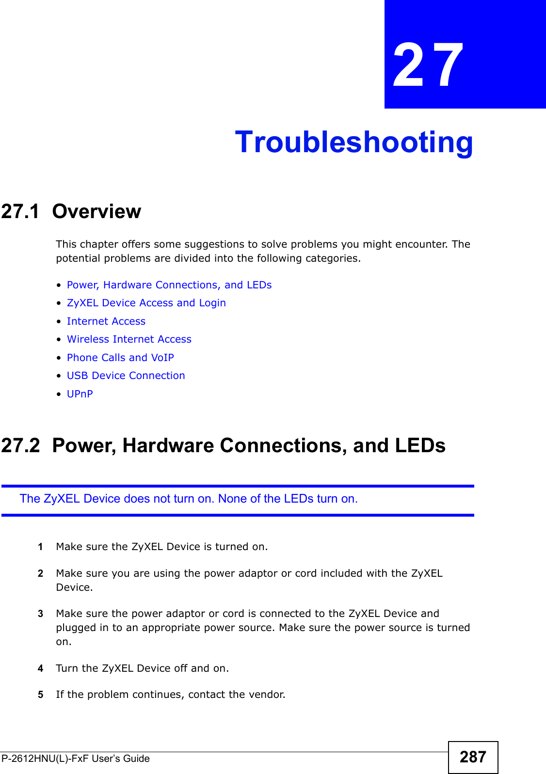 P-2612HNU(L)-FxF User’s Guide 287CHAPTER   27 Troubleshooting27.1  OverviewThis chapter offers some suggestions to solve problems you might encounter. The potential problems are divided into the following categories. •Power, Hardware Connections, and LEDs•ZyXEL Device Access and Login•Internet Access•Wireless Internet Access•Phone Calls and VoIP•USB Device Connection•UPnP27.2  Power, Hardware Connections, and LEDsThe ZyXEL Device does not turn on. None of the LEDs turn on.1Make sure the ZyXEL Device is turned on. 2Make sure you are using the power adaptor or cord included with the ZyXEL Device.3Make sure the power adaptor or cord is connected to the ZyXEL Device and plugged in to an appropriate power source. Make sure the power source is turnedon.4Turn the ZyXEL Device off and on. 5If the problem continues, contact the vendor.