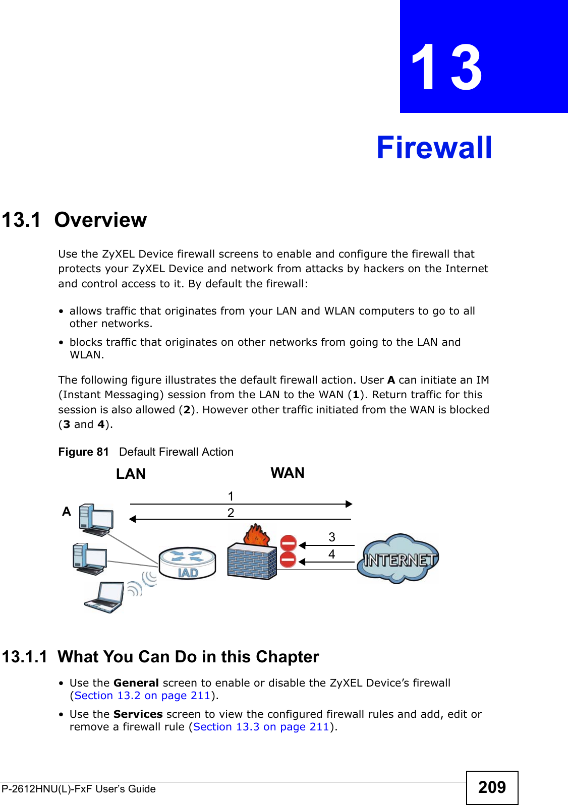 P-2612HNU(L)-FxF User’s Guide 209CHAPTER   13 Firewall13.1  OverviewUse the ZyXEL Device firewall screens to enable and configure the firewall thatprotects your ZyXEL Device and network from attacks by hackers on the Internet and control access to it. By default the firewall:• allows traffic that originates from your LAN and WLAN computers to go to all other networks. • blocks traffic that originates on other networks from going to the LAN and WLAN. The following figure illustrates the default firewall action. User A can initiate an IM (Instant Messaging) session from the LAN to the WAN (1). Return traffic for thissession is also allowed (2). However other traffic initiated from the WAN is blocked (3 and 4).Figure 81   Default Firewall Action13.1.1  What You Can Do in this Chapter• Use the General screen to enable or disable the ZyXEL Device’s firewall (Section 13.2 on page 211).• Use the Services screen to view the configured firewall rules and add, edit orremove a firewall rule (Section 13.3 on page 211).WANLAN3412A