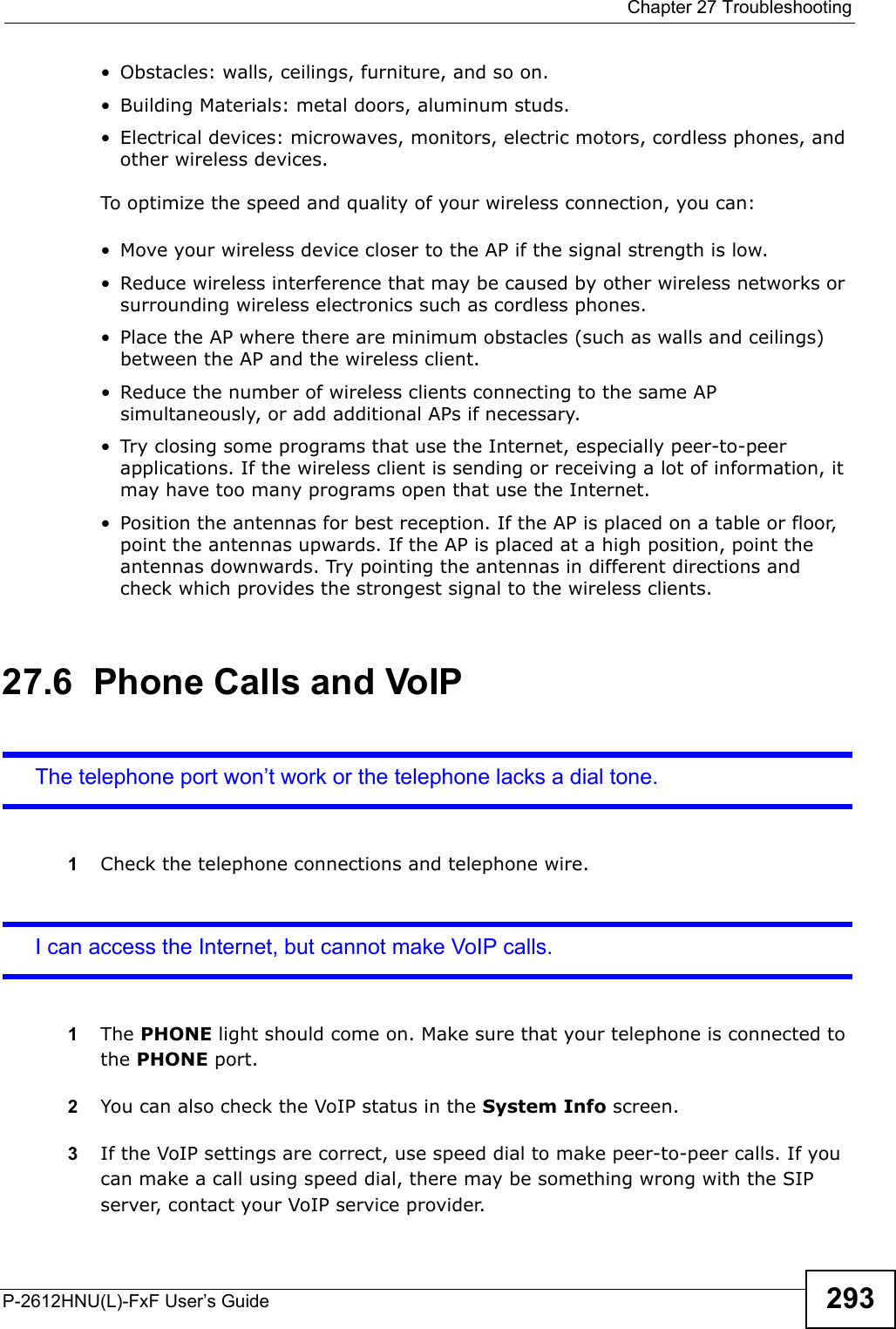  Chapter 27 TroubleshootingP-2612HNU(L)-FxF User’s Guide 293• Obstacles: walls, ceilings, furniture, and so on.• Building Materials: metal doors, aluminum studs.• Electrical devices: microwaves, monitors, electric motors, cordless phones, and other wireless devices.To optimize the speed and quality of your wireless connection, you can:• Move your wireless device closer to the AP if the signal strength is low.• Reduce wireless interference that may be caused by other wireless networks orsurrounding wireless electronics such as cordless phones.• Place the AP where there are minimum obstacles (such as walls and ceilings) between the AP and the wireless client. • Reduce the number of wireless clients connecting to the same AP simultaneously, or add additional APs if necessary.• Try closing some programs that use the Internet, especially peer-to-peer applications. If the wireless client is sending or receiving a lot of information, itmay have too many programs open that use the Internet. • Position the antennas for best reception. If the AP is placed on a table or floor, point the antennas upwards. If the AP is placed at a high position, point the antennas downwards. Try pointing the antennas in different directions and check which provides the strongest signal to the wireless clients.27.6  Phone Calls and VoIPThe telephone port won’t work or the telephone lacks a dial tone.1Check the telephone connections and telephone wire.I can access the Internet, but cannot make VoIP calls.1The PHONE light should come on. Make sure that your telephone is connected to the PHONE port.2You can also check the VoIP status in the System Info screen.3If the VoIP settings are correct, use speed dial to make peer-to-peer calls. If you can make a call using speed dial, there may be something wrong with the SIP server, contact your VoIP service provider.