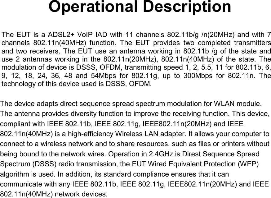     Operational Description The EUT is a ADSL2+ VoIP IAD with 11 channels 802.11b/g /n(20MHz)  and with  7 channels  802.11n(40MHz)  function.  The  EUT  provides  two  completed  transmitters and two receivers. The EUT use an antenna working in 802.11b /g of the state and use  2  antennas working  in  the  802.11n(20MHz),  802.11n(40MHz)  of  the  state.  The modulation of device is DSSS, OFDM, transmitting speed 1, 2, 5.5, 11 for 802.11b, 6, 9,  12,  18,  24,  36,  48  and  54Mbps  for  802.11g,  up  to  300Mbps  for  802.11n.  The technology of this device used is DSSS, OFDM.   The device adapts direct sequence spread spectrum modulation for WLAN module. The antenna provides diversity function to improve the receiving function. This device, compliant with IEEE 802.11b, IEEE 802.11g, IEEE802.11n(20MHz) and IEEE 802.11n(40MHz) is a high-efficiency Wireless LAN adapter. It allows your computer to connect to a wireless network and to share resources, such as files or printers without being bound to the network wires. Operation in 2.4GHz is Direst Sequence Spread Spectrum (DSSS) radio transmission, the EUT Wired Equivalent Protection (WEP) algorithm is used. In addition, its standard compliance ensures that it can communicate with any IEEE 802.11b, IEEE 802.11g, IEEE802.11n(20MHz) and IEEE 802.11n(40MHz) network devices.  